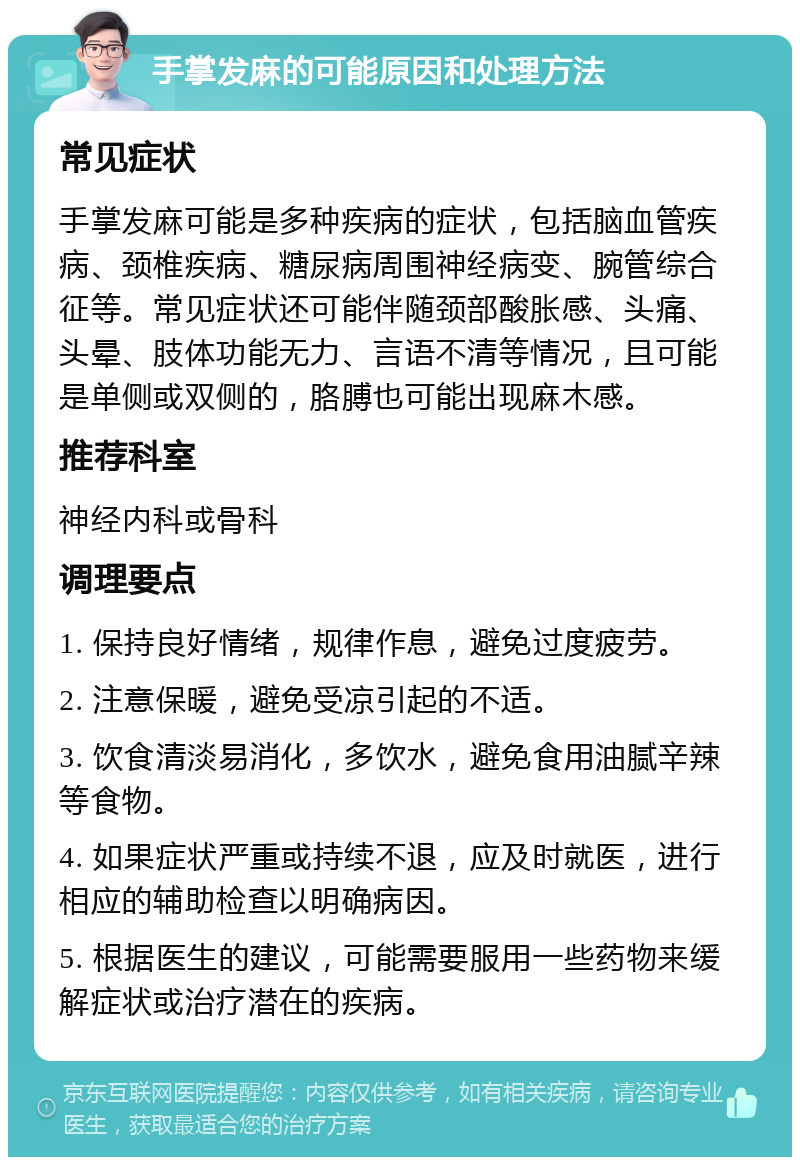 手掌发麻的可能原因和处理方法 常见症状 手掌发麻可能是多种疾病的症状，包括脑血管疾病、颈椎疾病、糖尿病周围神经病变、腕管综合征等。常见症状还可能伴随颈部酸胀感、头痛、头晕、肢体功能无力、言语不清等情况，且可能是单侧或双侧的，胳膊也可能出现麻木感。 推荐科室 神经内科或骨科 调理要点 1. 保持良好情绪，规律作息，避免过度疲劳。 2. 注意保暖，避免受凉引起的不适。 3. 饮食清淡易消化，多饮水，避免食用油腻辛辣等食物。 4. 如果症状严重或持续不退，应及时就医，进行相应的辅助检查以明确病因。 5. 根据医生的建议，可能需要服用一些药物来缓解症状或治疗潜在的疾病。