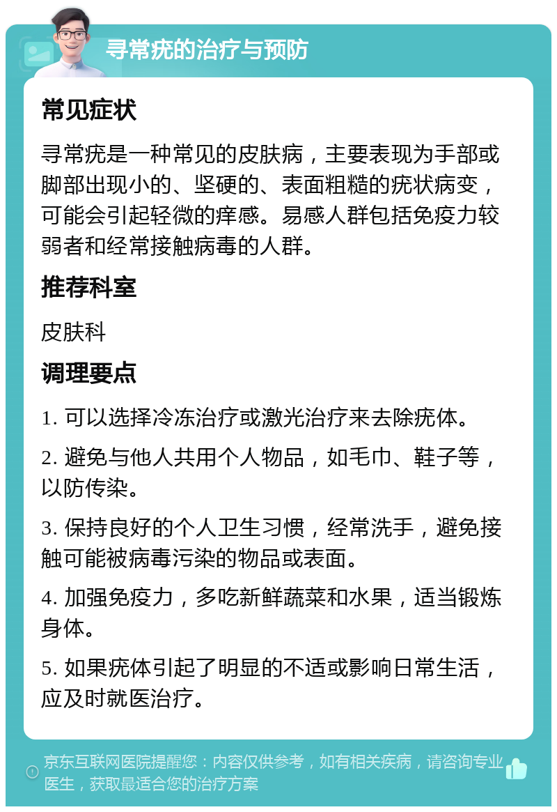 寻常疣的治疗与预防 常见症状 寻常疣是一种常见的皮肤病，主要表现为手部或脚部出现小的、坚硬的、表面粗糙的疣状病变，可能会引起轻微的痒感。易感人群包括免疫力较弱者和经常接触病毒的人群。 推荐科室 皮肤科 调理要点 1. 可以选择冷冻治疗或激光治疗来去除疣体。 2. 避免与他人共用个人物品，如毛巾、鞋子等，以防传染。 3. 保持良好的个人卫生习惯，经常洗手，避免接触可能被病毒污染的物品或表面。 4. 加强免疫力，多吃新鲜蔬菜和水果，适当锻炼身体。 5. 如果疣体引起了明显的不适或影响日常生活，应及时就医治疗。