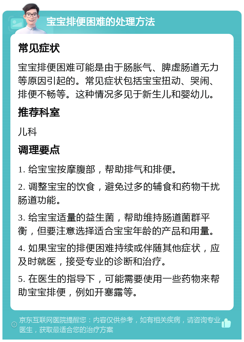 宝宝排便困难的处理方法 常见症状 宝宝排便困难可能是由于肠胀气、脾虚肠道无力等原因引起的。常见症状包括宝宝扭动、哭闹、排便不畅等。这种情况多见于新生儿和婴幼儿。 推荐科室 儿科 调理要点 1. 给宝宝按摩腹部，帮助排气和排便。 2. 调整宝宝的饮食，避免过多的辅食和药物干扰肠道功能。 3. 给宝宝适量的益生菌，帮助维持肠道菌群平衡，但要注意选择适合宝宝年龄的产品和用量。 4. 如果宝宝的排便困难持续或伴随其他症状，应及时就医，接受专业的诊断和治疗。 5. 在医生的指导下，可能需要使用一些药物来帮助宝宝排便，例如开塞露等。