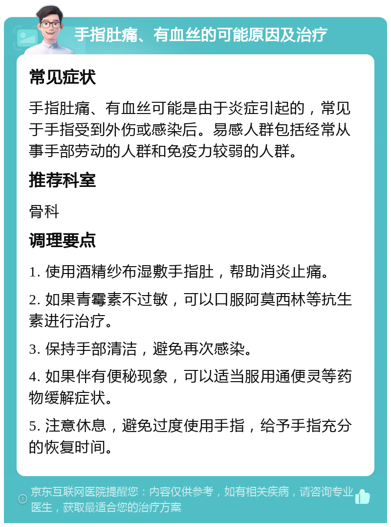 手指肚痛、有血丝的可能原因及治疗 常见症状 手指肚痛、有血丝可能是由于炎症引起的，常见于手指受到外伤或感染后。易感人群包括经常从事手部劳动的人群和免疫力较弱的人群。 推荐科室 骨科 调理要点 1. 使用酒精纱布湿敷手指肚，帮助消炎止痛。 2. 如果青霉素不过敏，可以口服阿莫西林等抗生素进行治疗。 3. 保持手部清洁，避免再次感染。 4. 如果伴有便秘现象，可以适当服用通便灵等药物缓解症状。 5. 注意休息，避免过度使用手指，给予手指充分的恢复时间。