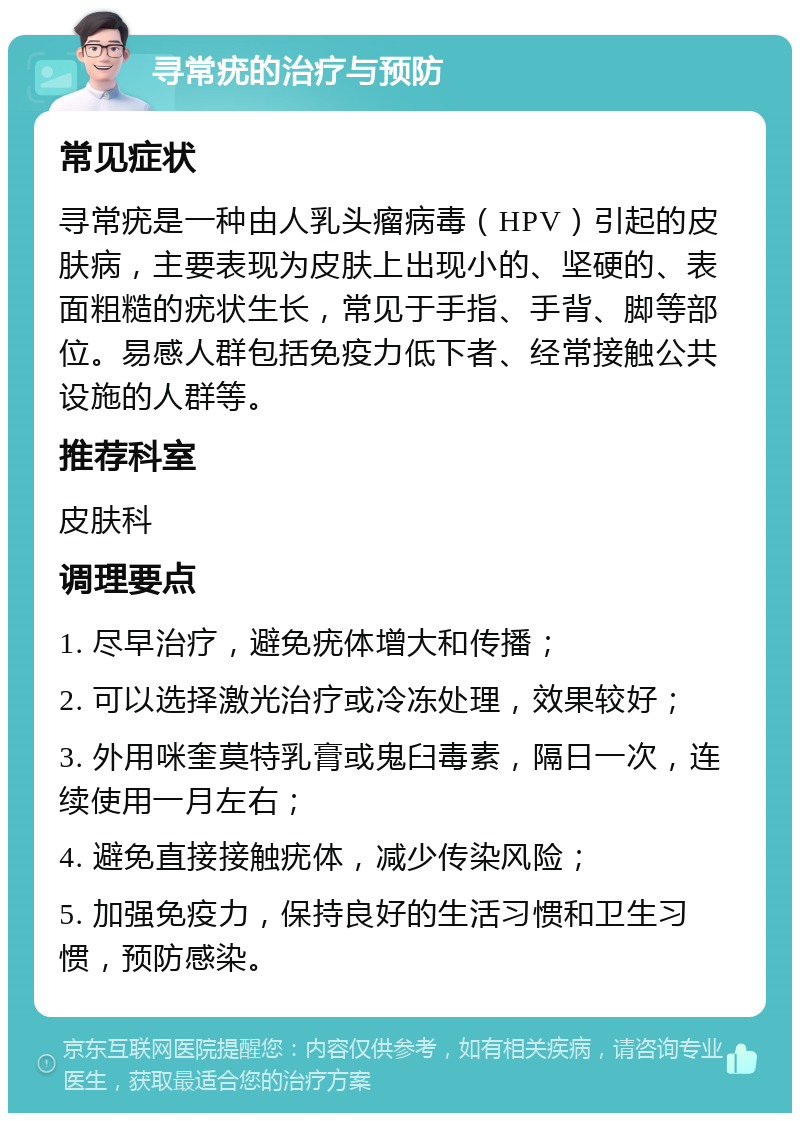 寻常疣的治疗与预防 常见症状 寻常疣是一种由人乳头瘤病毒（HPV）引起的皮肤病，主要表现为皮肤上出现小的、坚硬的、表面粗糙的疣状生长，常见于手指、手背、脚等部位。易感人群包括免疫力低下者、经常接触公共设施的人群等。 推荐科室 皮肤科 调理要点 1. 尽早治疗，避免疣体增大和传播； 2. 可以选择激光治疗或冷冻处理，效果较好； 3. 外用咪奎莫特乳膏或鬼臼毒素，隔日一次，连续使用一月左右； 4. 避免直接接触疣体，减少传染风险； 5. 加强免疫力，保持良好的生活习惯和卫生习惯，预防感染。