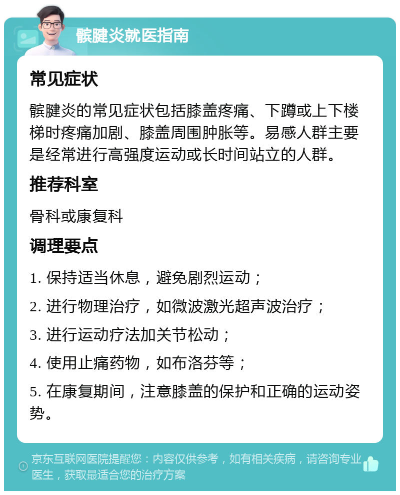 髌腱炎就医指南 常见症状 髌腱炎的常见症状包括膝盖疼痛、下蹲或上下楼梯时疼痛加剧、膝盖周围肿胀等。易感人群主要是经常进行高强度运动或长时间站立的人群。 推荐科室 骨科或康复科 调理要点 1. 保持适当休息，避免剧烈运动； 2. 进行物理治疗，如微波激光超声波治疗； 3. 进行运动疗法加关节松动； 4. 使用止痛药物，如布洛芬等； 5. 在康复期间，注意膝盖的保护和正确的运动姿势。