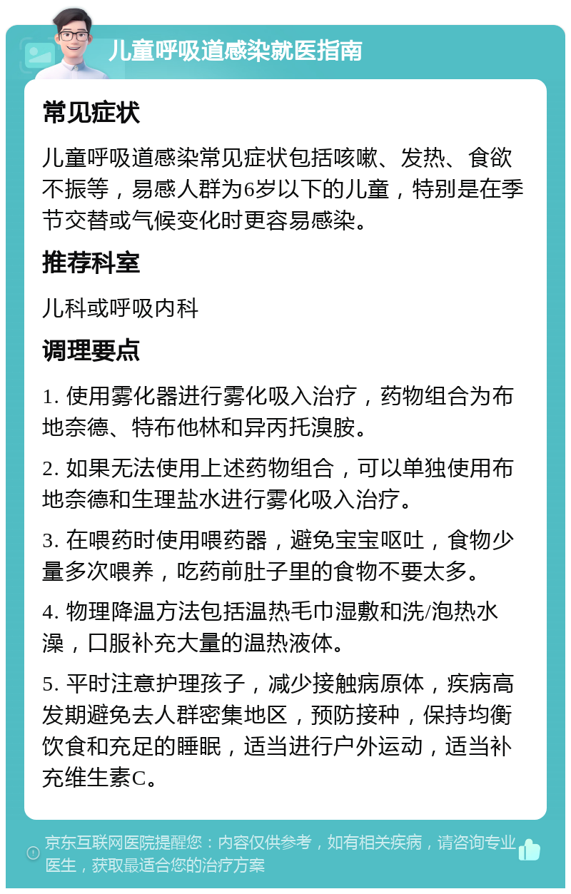 儿童呼吸道感染就医指南 常见症状 儿童呼吸道感染常见症状包括咳嗽、发热、食欲不振等，易感人群为6岁以下的儿童，特别是在季节交替或气候变化时更容易感染。 推荐科室 儿科或呼吸内科 调理要点 1. 使用雾化器进行雾化吸入治疗，药物组合为布地奈德、特布他林和异丙托溴胺。 2. 如果无法使用上述药物组合，可以单独使用布地奈德和生理盐水进行雾化吸入治疗。 3. 在喂药时使用喂药器，避免宝宝呕吐，食物少量多次喂养，吃药前肚子里的食物不要太多。 4. 物理降温方法包括温热毛巾湿敷和洗/泡热水澡，口服补充大量的温热液体。 5. 平时注意护理孩子，减少接触病原体，疾病高发期避免去人群密集地区，预防接种，保持均衡饮食和充足的睡眠，适当进行户外运动，适当补充维生素C。