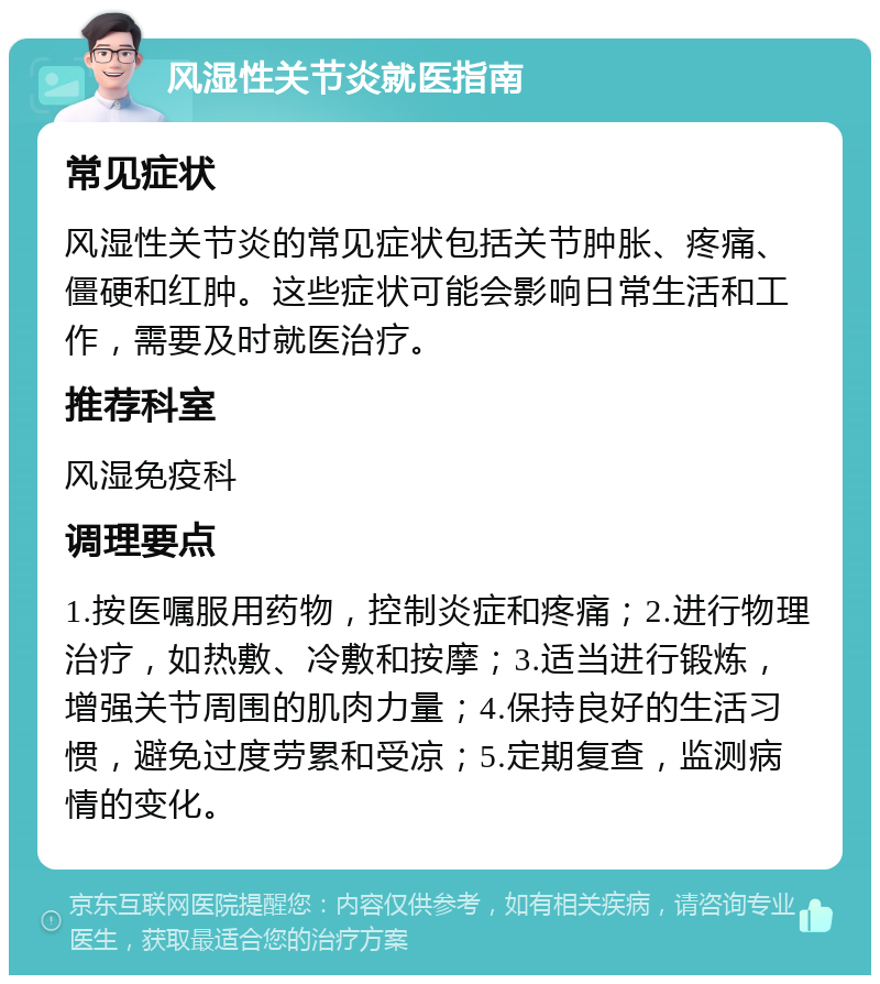 风湿性关节炎就医指南 常见症状 风湿性关节炎的常见症状包括关节肿胀、疼痛、僵硬和红肿。这些症状可能会影响日常生活和工作，需要及时就医治疗。 推荐科室 风湿免疫科 调理要点 1.按医嘱服用药物，控制炎症和疼痛；2.进行物理治疗，如热敷、冷敷和按摩；3.适当进行锻炼，增强关节周围的肌肉力量；4.保持良好的生活习惯，避免过度劳累和受凉；5.定期复查，监测病情的变化。