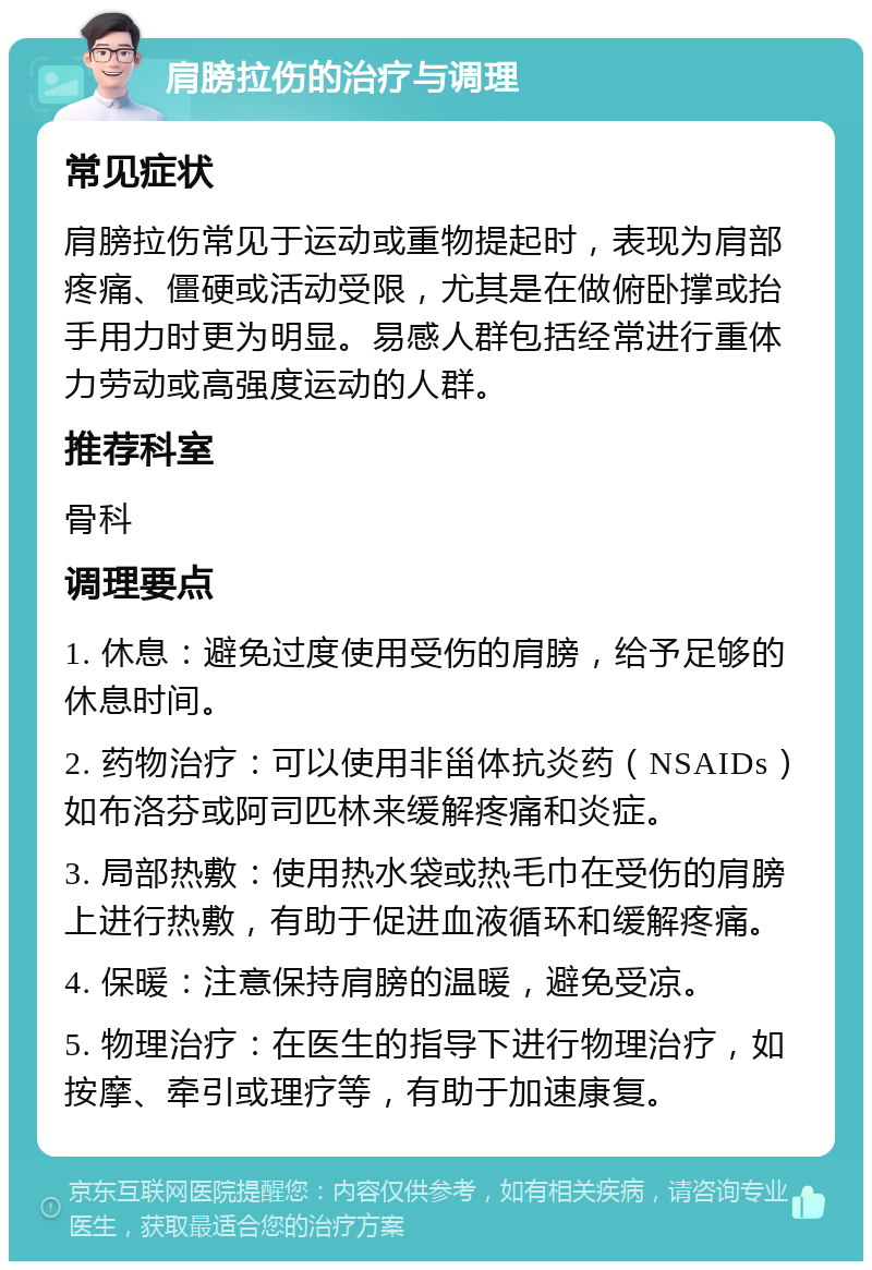 肩膀拉伤的治疗与调理 常见症状 肩膀拉伤常见于运动或重物提起时，表现为肩部疼痛、僵硬或活动受限，尤其是在做俯卧撑或抬手用力时更为明显。易感人群包括经常进行重体力劳动或高强度运动的人群。 推荐科室 骨科 调理要点 1. 休息：避免过度使用受伤的肩膀，给予足够的休息时间。 2. 药物治疗：可以使用非甾体抗炎药（NSAIDs）如布洛芬或阿司匹林来缓解疼痛和炎症。 3. 局部热敷：使用热水袋或热毛巾在受伤的肩膀上进行热敷，有助于促进血液循环和缓解疼痛。 4. 保暖：注意保持肩膀的温暖，避免受凉。 5. 物理治疗：在医生的指导下进行物理治疗，如按摩、牵引或理疗等，有助于加速康复。