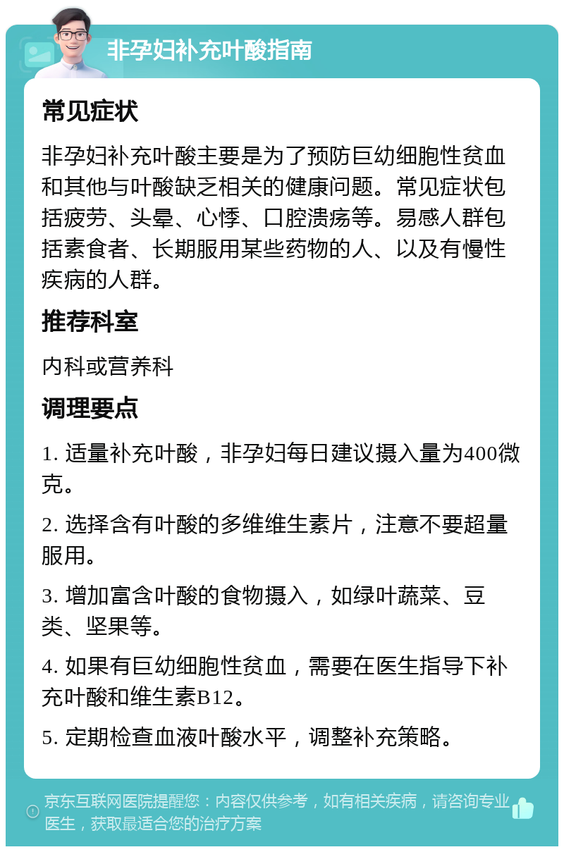 非孕妇补充叶酸指南 常见症状 非孕妇补充叶酸主要是为了预防巨幼细胞性贫血和其他与叶酸缺乏相关的健康问题。常见症状包括疲劳、头晕、心悸、口腔溃疡等。易感人群包括素食者、长期服用某些药物的人、以及有慢性疾病的人群。 推荐科室 内科或营养科 调理要点 1. 适量补充叶酸，非孕妇每日建议摄入量为400微克。 2. 选择含有叶酸的多维维生素片，注意不要超量服用。 3. 增加富含叶酸的食物摄入，如绿叶蔬菜、豆类、坚果等。 4. 如果有巨幼细胞性贫血，需要在医生指导下补充叶酸和维生素B12。 5. 定期检查血液叶酸水平，调整补充策略。