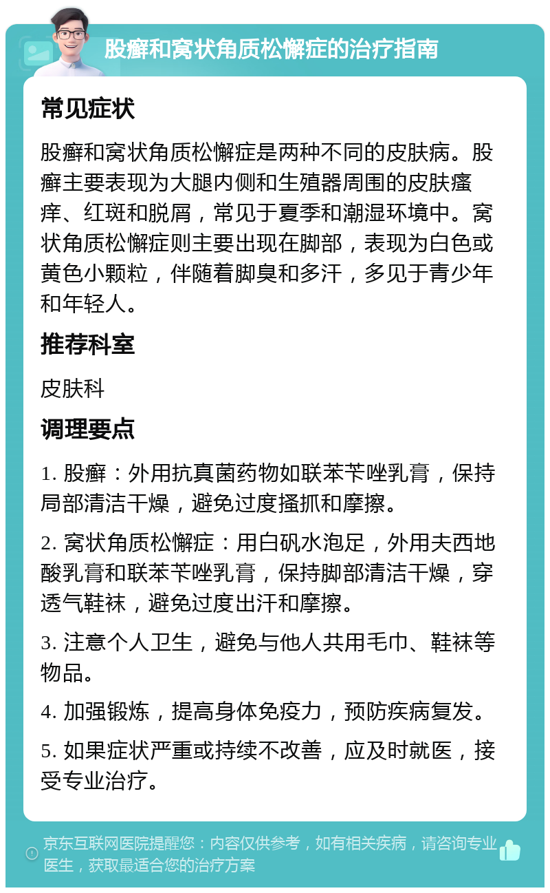 股癣和窝状角质松懈症的治疗指南 常见症状 股癣和窝状角质松懈症是两种不同的皮肤病。股癣主要表现为大腿内侧和生殖器周围的皮肤瘙痒、红斑和脱屑，常见于夏季和潮湿环境中。窝状角质松懈症则主要出现在脚部，表现为白色或黄色小颗粒，伴随着脚臭和多汗，多见于青少年和年轻人。 推荐科室 皮肤科 调理要点 1. 股癣：外用抗真菌药物如联苯苄唑乳膏，保持局部清洁干燥，避免过度搔抓和摩擦。 2. 窝状角质松懈症：用白矾水泡足，外用夫西地酸乳膏和联苯苄唑乳膏，保持脚部清洁干燥，穿透气鞋袜，避免过度出汗和摩擦。 3. 注意个人卫生，避免与他人共用毛巾、鞋袜等物品。 4. 加强锻炼，提高身体免疫力，预防疾病复发。 5. 如果症状严重或持续不改善，应及时就医，接受专业治疗。