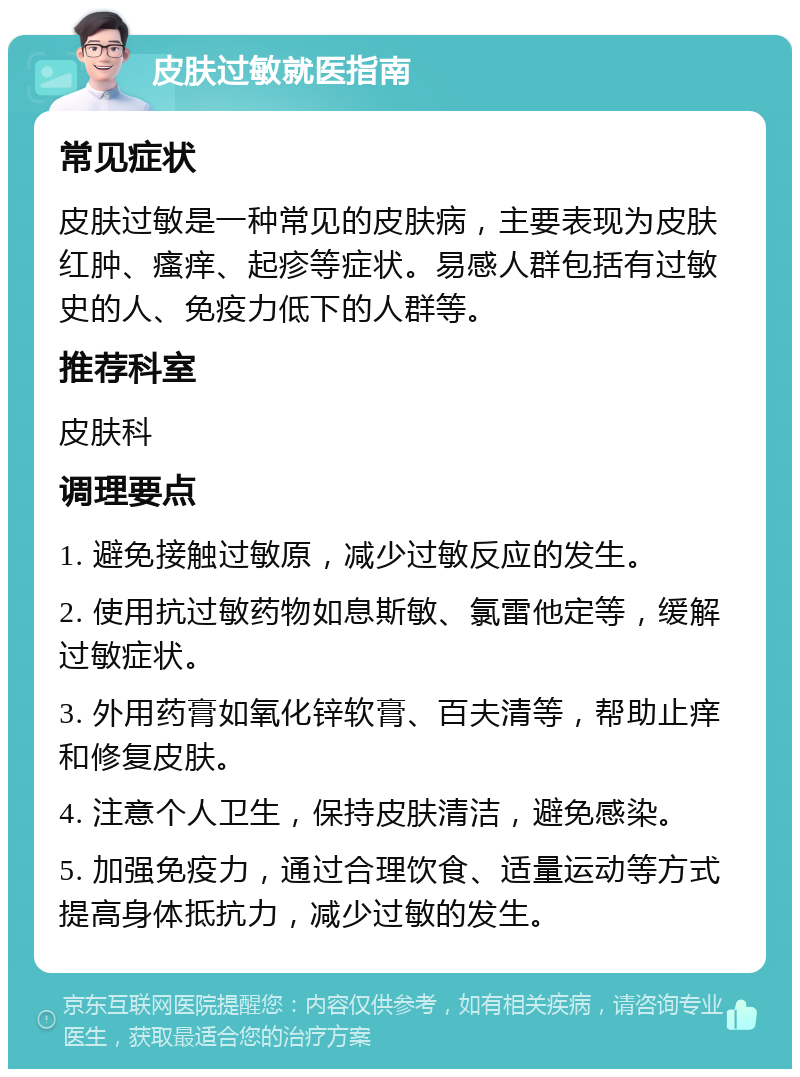 皮肤过敏就医指南 常见症状 皮肤过敏是一种常见的皮肤病，主要表现为皮肤红肿、瘙痒、起疹等症状。易感人群包括有过敏史的人、免疫力低下的人群等。 推荐科室 皮肤科 调理要点 1. 避免接触过敏原，减少过敏反应的发生。 2. 使用抗过敏药物如息斯敏、氯雷他定等，缓解过敏症状。 3. 外用药膏如氧化锌软膏、百夫清等，帮助止痒和修复皮肤。 4. 注意个人卫生，保持皮肤清洁，避免感染。 5. 加强免疫力，通过合理饮食、适量运动等方式提高身体抵抗力，减少过敏的发生。