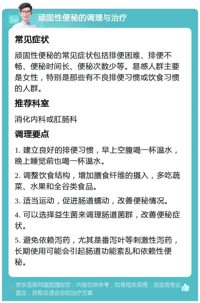 顽固性便秘的调理与治疗 常见症状 顽固性便秘的常见症状包括排便困难、排便不畅、便秘时间长、便秘次数少等。易感人群主要是女性，特别是那些有不良排便习惯或饮食习惯的人群。 推荐科室 消化内科或肛肠科 调理要点 1. 建立良好的排便习惯，早上空腹喝一杯温水，晚上睡觉前也喝一杯温水。 2. 调整饮食结构，增加膳食纤维的摄入，多吃蔬菜、水果和全谷类食品。 3. 适当运动，促进肠道蠕动，改善便秘情况。 4. 可以选择益生菌来调理肠道菌群，改善便秘症状。 5. 避免依赖泻药，尤其是番泻叶等刺激性泻药，长期使用可能会引起肠道功能紊乱和依赖性便秘。