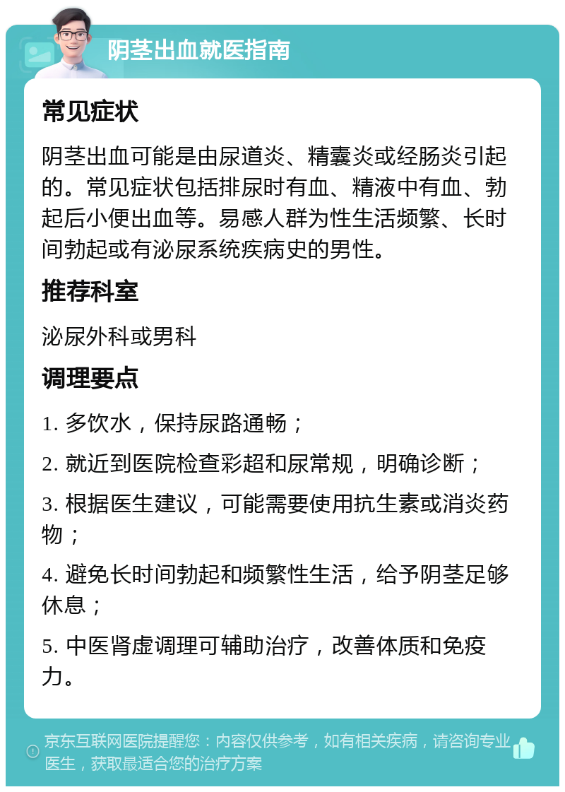 阴茎出血就医指南 常见症状 阴茎出血可能是由尿道炎、精囊炎或经肠炎引起的。常见症状包括排尿时有血、精液中有血、勃起后小便出血等。易感人群为性生活频繁、长时间勃起或有泌尿系统疾病史的男性。 推荐科室 泌尿外科或男科 调理要点 1. 多饮水，保持尿路通畅； 2. 就近到医院检查彩超和尿常规，明确诊断； 3. 根据医生建议，可能需要使用抗生素或消炎药物； 4. 避免长时间勃起和频繁性生活，给予阴茎足够休息； 5. 中医肾虚调理可辅助治疗，改善体质和免疫力。