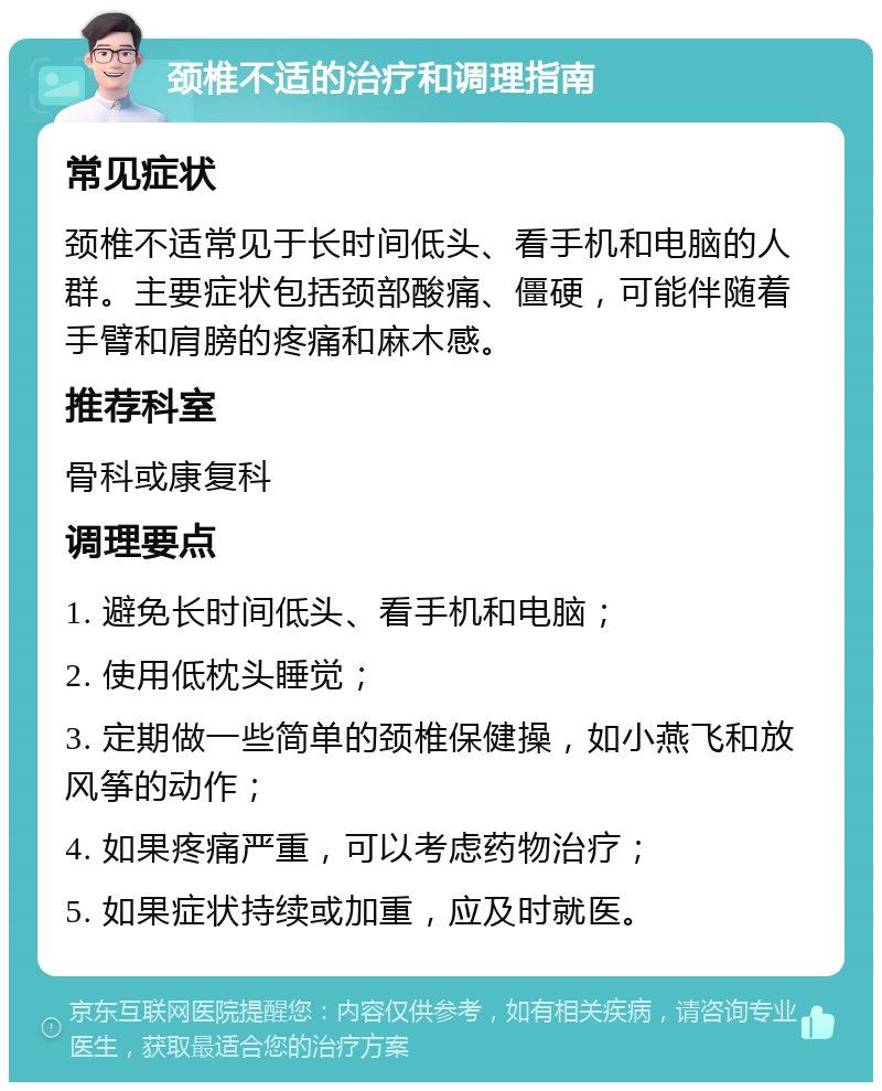 颈椎不适的治疗和调理指南 常见症状 颈椎不适常见于长时间低头、看手机和电脑的人群。主要症状包括颈部酸痛、僵硬，可能伴随着手臂和肩膀的疼痛和麻木感。 推荐科室 骨科或康复科 调理要点 1. 避免长时间低头、看手机和电脑； 2. 使用低枕头睡觉； 3. 定期做一些简单的颈椎保健操，如小燕飞和放风筝的动作； 4. 如果疼痛严重，可以考虑药物治疗； 5. 如果症状持续或加重，应及时就医。