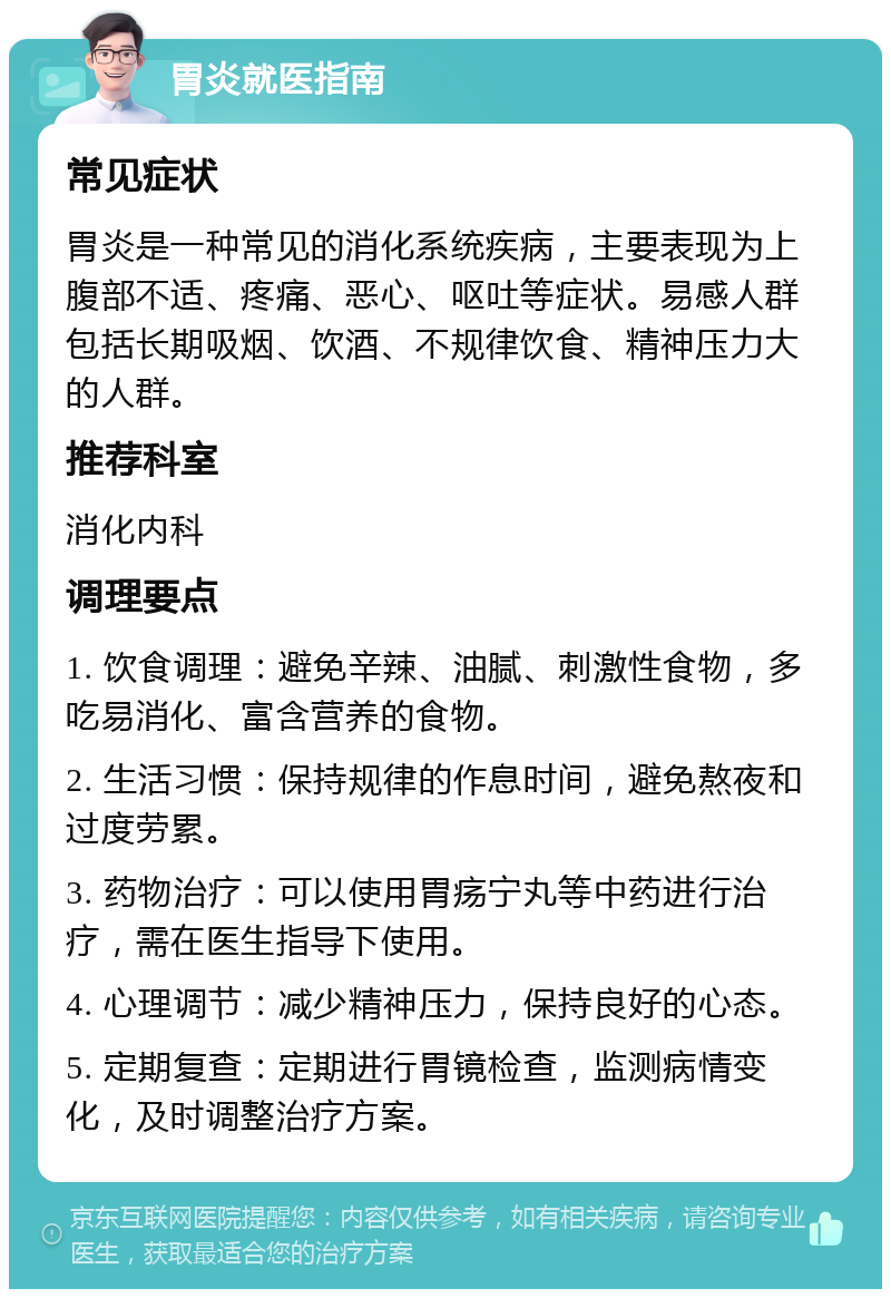 胃炎就医指南 常见症状 胃炎是一种常见的消化系统疾病，主要表现为上腹部不适、疼痛、恶心、呕吐等症状。易感人群包括长期吸烟、饮酒、不规律饮食、精神压力大的人群。 推荐科室 消化内科 调理要点 1. 饮食调理：避免辛辣、油腻、刺激性食物，多吃易消化、富含营养的食物。 2. 生活习惯：保持规律的作息时间，避免熬夜和过度劳累。 3. 药物治疗：可以使用胃疡宁丸等中药进行治疗，需在医生指导下使用。 4. 心理调节：减少精神压力，保持良好的心态。 5. 定期复查：定期进行胃镜检查，监测病情变化，及时调整治疗方案。