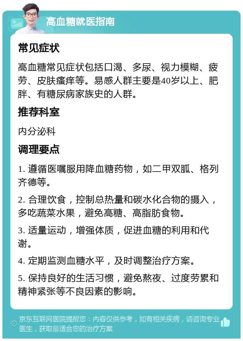 高血糖就医指南 常见症状 高血糖常见症状包括口渴、多尿、视力模糊、疲劳、皮肤瘙痒等。易感人群主要是40岁以上、肥胖、有糖尿病家族史的人群。 推荐科室 内分泌科 调理要点 1. 遵循医嘱服用降血糖药物，如二甲双胍、格列齐德等。 2. 合理饮食，控制总热量和碳水化合物的摄入，多吃蔬菜水果，避免高糖、高脂肪食物。 3. 适量运动，增强体质，促进血糖的利用和代谢。 4. 定期监测血糖水平，及时调整治疗方案。 5. 保持良好的生活习惯，避免熬夜、过度劳累和精神紧张等不良因素的影响。