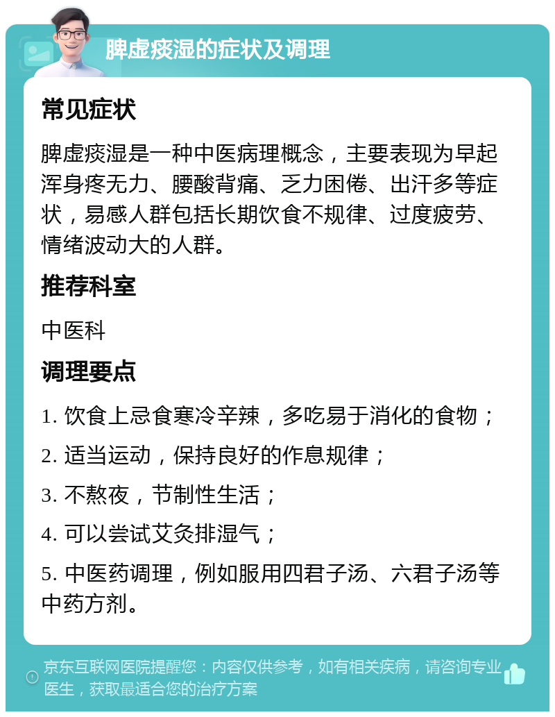 脾虚痰湿的症状及调理 常见症状 脾虚痰湿是一种中医病理概念，主要表现为早起浑身疼无力、腰酸背痛、乏力困倦、出汗多等症状，易感人群包括长期饮食不规律、过度疲劳、情绪波动大的人群。 推荐科室 中医科 调理要点 1. 饮食上忌食寒冷辛辣，多吃易于消化的食物； 2. 适当运动，保持良好的作息规律； 3. 不熬夜，节制性生活； 4. 可以尝试艾灸排湿气； 5. 中医药调理，例如服用四君子汤、六君子汤等中药方剂。