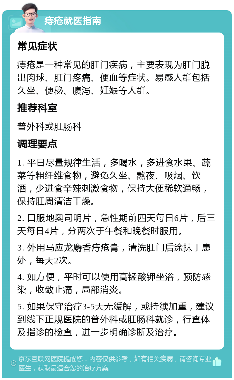 痔疮就医指南 常见症状 痔疮是一种常见的肛门疾病，主要表现为肛门脱出肉球、肛门疼痛、便血等症状。易感人群包括久坐、便秘、腹泻、妊娠等人群。 推荐科室 普外科或肛肠科 调理要点 1. 平日尽量规律生活，多喝水，多进食水果、蔬菜等粗纤维食物，避免久坐、熬夜、吸烟、饮酒，少进食辛辣刺激食物，保持大便稀软通畅，保持肛周清洁干燥。 2. 口服地奥司明片，急性期前四天每日6片，后三天每日4片，分两次于午餐和晚餐时服用。 3. 外用马应龙麝香痔疮膏，清洗肛门后涂抹于患处，每天2次。 4. 如方便，平时可以使用高锰酸钾坐浴，预防感染，收敛止痛，局部消炎。 5. 如果保守治疗3-5天无缓解，或持续加重，建议到线下正规医院的普外科或肛肠科就诊，行查体及指诊的检查，进一步明确诊断及治疗。