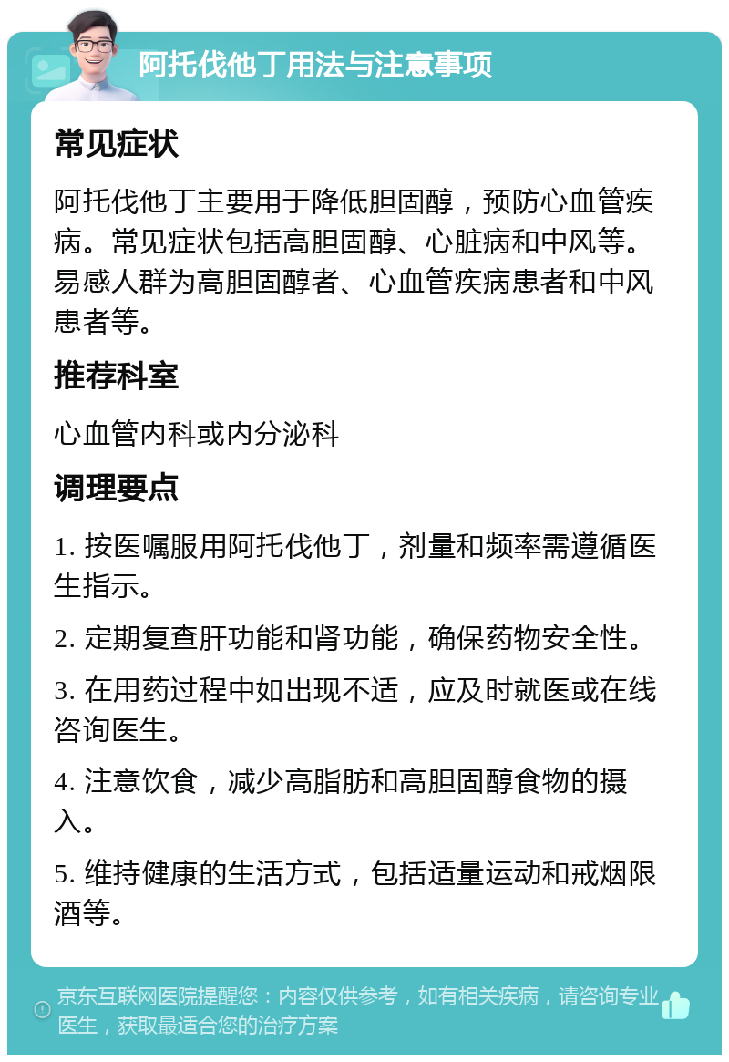 阿托伐他丁用法与注意事项 常见症状 阿托伐他丁主要用于降低胆固醇，预防心血管疾病。常见症状包括高胆固醇、心脏病和中风等。易感人群为高胆固醇者、心血管疾病患者和中风患者等。 推荐科室 心血管内科或内分泌科 调理要点 1. 按医嘱服用阿托伐他丁，剂量和频率需遵循医生指示。 2. 定期复查肝功能和肾功能，确保药物安全性。 3. 在用药过程中如出现不适，应及时就医或在线咨询医生。 4. 注意饮食，减少高脂肪和高胆固醇食物的摄入。 5. 维持健康的生活方式，包括适量运动和戒烟限酒等。