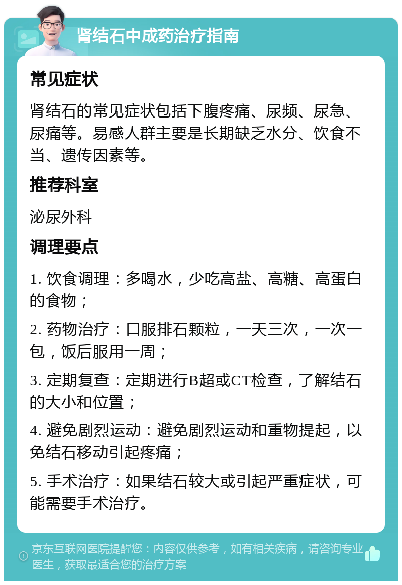 肾结石中成药治疗指南 常见症状 肾结石的常见症状包括下腹疼痛、尿频、尿急、尿痛等。易感人群主要是长期缺乏水分、饮食不当、遗传因素等。 推荐科室 泌尿外科 调理要点 1. 饮食调理：多喝水，少吃高盐、高糖、高蛋白的食物； 2. 药物治疗：口服排石颗粒，一天三次，一次一包，饭后服用一周； 3. 定期复查：定期进行B超或CT检查，了解结石的大小和位置； 4. 避免剧烈运动：避免剧烈运动和重物提起，以免结石移动引起疼痛； 5. 手术治疗：如果结石较大或引起严重症状，可能需要手术治疗。