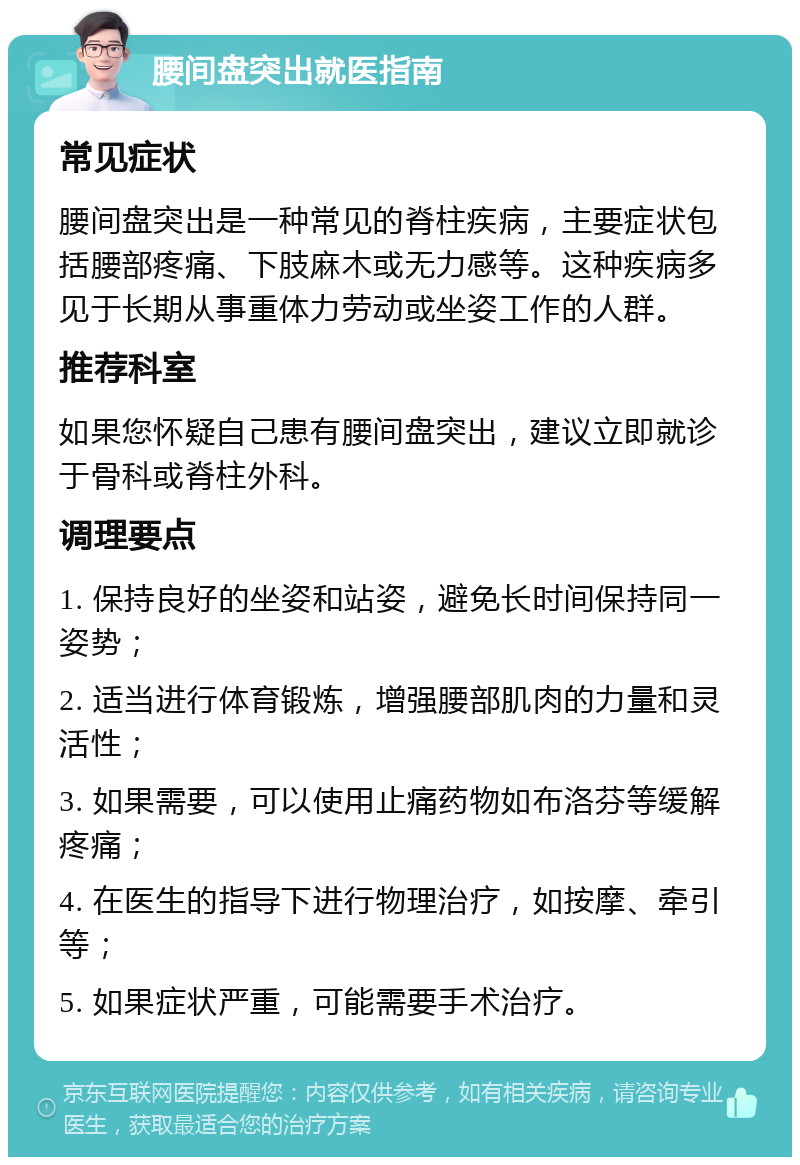 腰间盘突出就医指南 常见症状 腰间盘突出是一种常见的脊柱疾病，主要症状包括腰部疼痛、下肢麻木或无力感等。这种疾病多见于长期从事重体力劳动或坐姿工作的人群。 推荐科室 如果您怀疑自己患有腰间盘突出，建议立即就诊于骨科或脊柱外科。 调理要点 1. 保持良好的坐姿和站姿，避免长时间保持同一姿势； 2. 适当进行体育锻炼，增强腰部肌肉的力量和灵活性； 3. 如果需要，可以使用止痛药物如布洛芬等缓解疼痛； 4. 在医生的指导下进行物理治疗，如按摩、牵引等； 5. 如果症状严重，可能需要手术治疗。