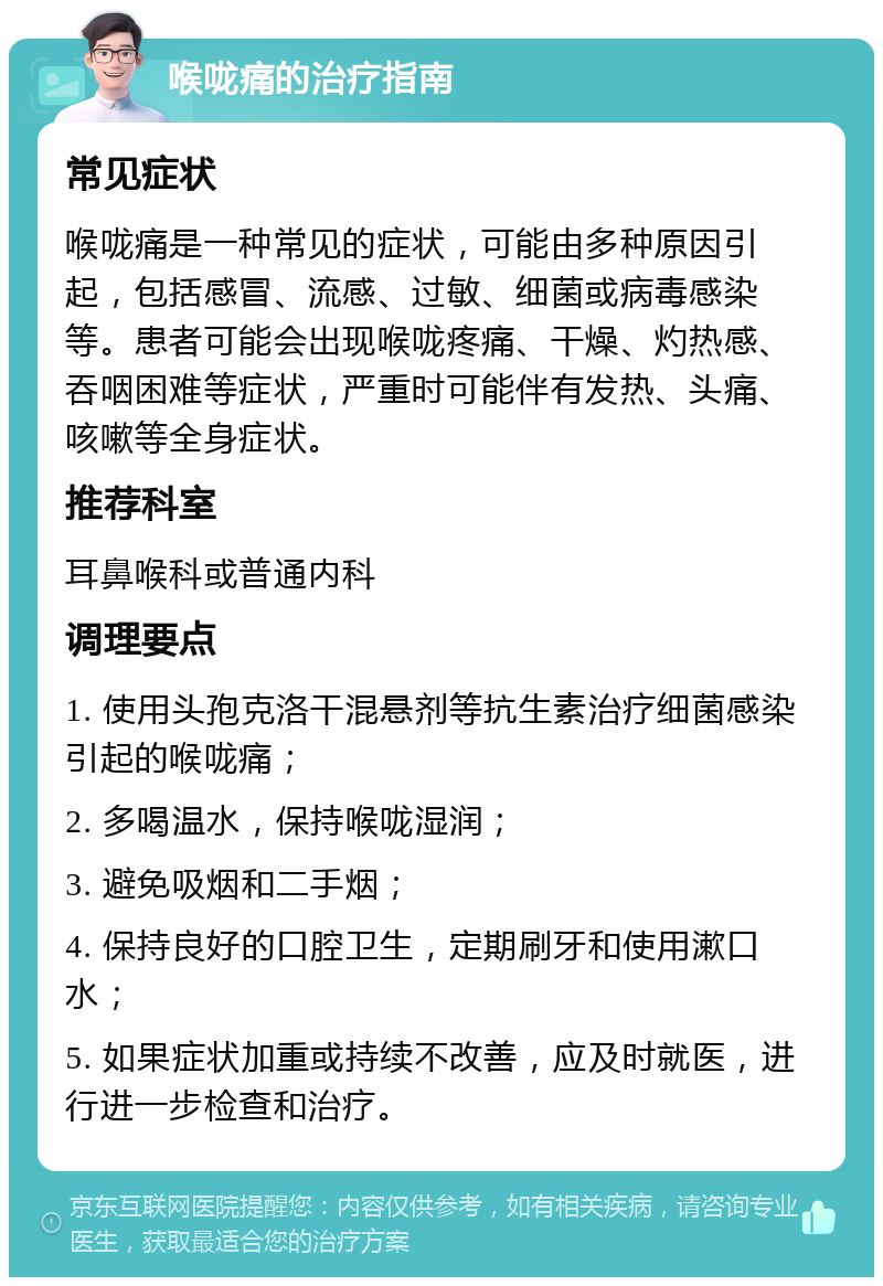 喉咙痛的治疗指南 常见症状 喉咙痛是一种常见的症状，可能由多种原因引起，包括感冒、流感、过敏、细菌或病毒感染等。患者可能会出现喉咙疼痛、干燥、灼热感、吞咽困难等症状，严重时可能伴有发热、头痛、咳嗽等全身症状。 推荐科室 耳鼻喉科或普通内科 调理要点 1. 使用头孢克洛干混悬剂等抗生素治疗细菌感染引起的喉咙痛； 2. 多喝温水，保持喉咙湿润； 3. 避免吸烟和二手烟； 4. 保持良好的口腔卫生，定期刷牙和使用漱口水； 5. 如果症状加重或持续不改善，应及时就医，进行进一步检查和治疗。