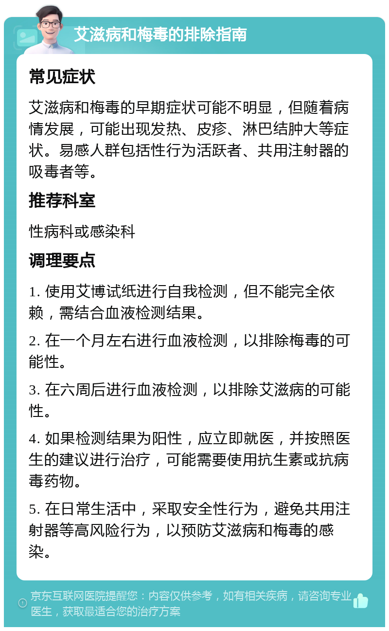 艾滋病和梅毒的排除指南 常见症状 艾滋病和梅毒的早期症状可能不明显，但随着病情发展，可能出现发热、皮疹、淋巴结肿大等症状。易感人群包括性行为活跃者、共用注射器的吸毒者等。 推荐科室 性病科或感染科 调理要点 1. 使用艾博试纸进行自我检测，但不能完全依赖，需结合血液检测结果。 2. 在一个月左右进行血液检测，以排除梅毒的可能性。 3. 在六周后进行血液检测，以排除艾滋病的可能性。 4. 如果检测结果为阳性，应立即就医，并按照医生的建议进行治疗，可能需要使用抗生素或抗病毒药物。 5. 在日常生活中，采取安全性行为，避免共用注射器等高风险行为，以预防艾滋病和梅毒的感染。