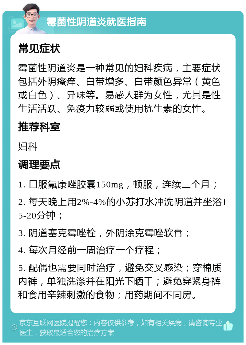 霉菌性阴道炎就医指南 常见症状 霉菌性阴道炎是一种常见的妇科疾病，主要症状包括外阴瘙痒、白带增多、白带颜色异常（黄色或白色）、异味等。易感人群为女性，尤其是性生活活跃、免疫力较弱或使用抗生素的女性。 推荐科室 妇科 调理要点 1. 口服氟康唑胶囊150mg，顿服，连续三个月； 2. 每天晚上用2%-4%的小苏打水冲洗阴道并坐浴15-20分钟； 3. 阴道塞克霉唑栓，外阴涂克霉唑软膏； 4. 每次月经前一周治疗一个疗程； 5. 配偶也需要同时治疗，避免交叉感染；穿棉质内裤，单独洗涤并在阳光下晒干；避免穿紧身裤和食用辛辣刺激的食物；用药期间不同房。