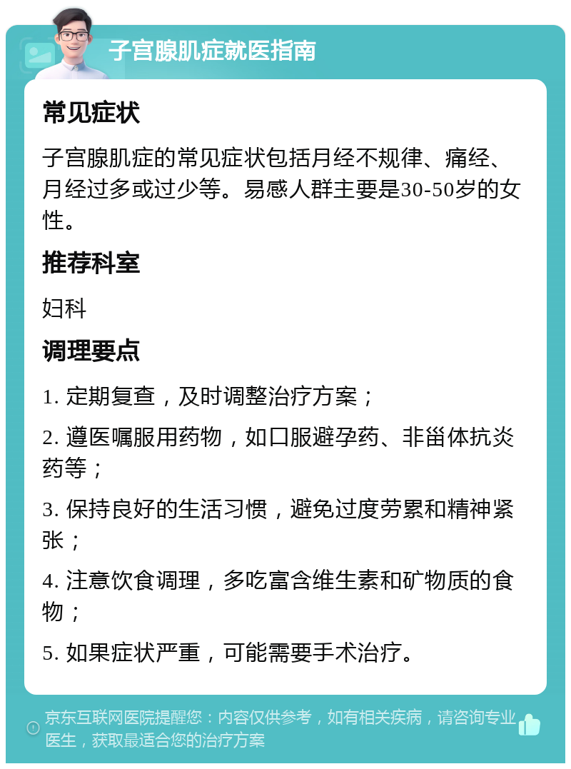 子宫腺肌症就医指南 常见症状 子宫腺肌症的常见症状包括月经不规律、痛经、月经过多或过少等。易感人群主要是30-50岁的女性。 推荐科室 妇科 调理要点 1. 定期复查，及时调整治疗方案； 2. 遵医嘱服用药物，如口服避孕药、非甾体抗炎药等； 3. 保持良好的生活习惯，避免过度劳累和精神紧张； 4. 注意饮食调理，多吃富含维生素和矿物质的食物； 5. 如果症状严重，可能需要手术治疗。