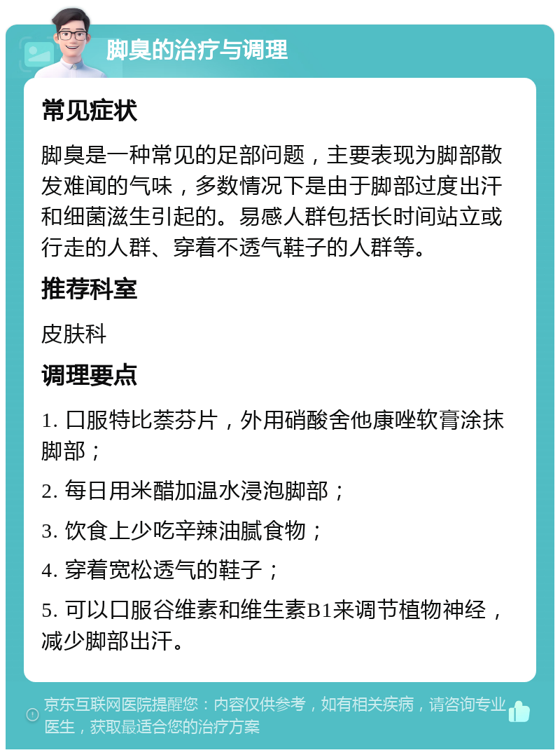 脚臭的治疗与调理 常见症状 脚臭是一种常见的足部问题，主要表现为脚部散发难闻的气味，多数情况下是由于脚部过度出汗和细菌滋生引起的。易感人群包括长时间站立或行走的人群、穿着不透气鞋子的人群等。 推荐科室 皮肤科 调理要点 1. 口服特比萘芬片，外用硝酸舍他康唑软膏涂抹脚部； 2. 每日用米醋加温水浸泡脚部； 3. 饮食上少吃辛辣油腻食物； 4. 穿着宽松透气的鞋子； 5. 可以口服谷维素和维生素B1来调节植物神经，减少脚部出汗。