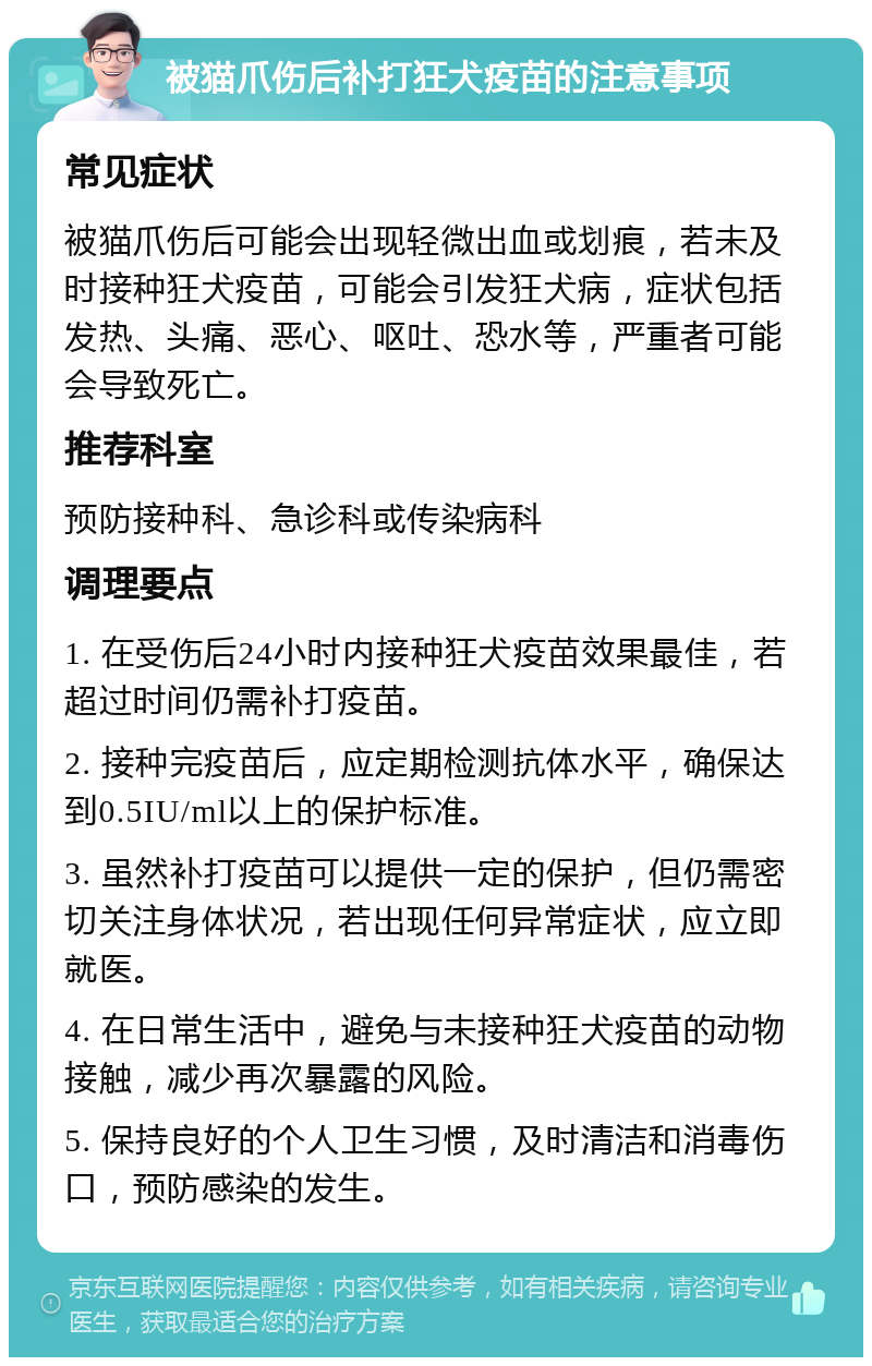 被猫爪伤后补打狂犬疫苗的注意事项 常见症状 被猫爪伤后可能会出现轻微出血或划痕，若未及时接种狂犬疫苗，可能会引发狂犬病，症状包括发热、头痛、恶心、呕吐、恐水等，严重者可能会导致死亡。 推荐科室 预防接种科、急诊科或传染病科 调理要点 1. 在受伤后24小时内接种狂犬疫苗效果最佳，若超过时间仍需补打疫苗。 2. 接种完疫苗后，应定期检测抗体水平，确保达到0.5IU/ml以上的保护标准。 3. 虽然补打疫苗可以提供一定的保护，但仍需密切关注身体状况，若出现任何异常症状，应立即就医。 4. 在日常生活中，避免与未接种狂犬疫苗的动物接触，减少再次暴露的风险。 5. 保持良好的个人卫生习惯，及时清洁和消毒伤口，预防感染的发生。