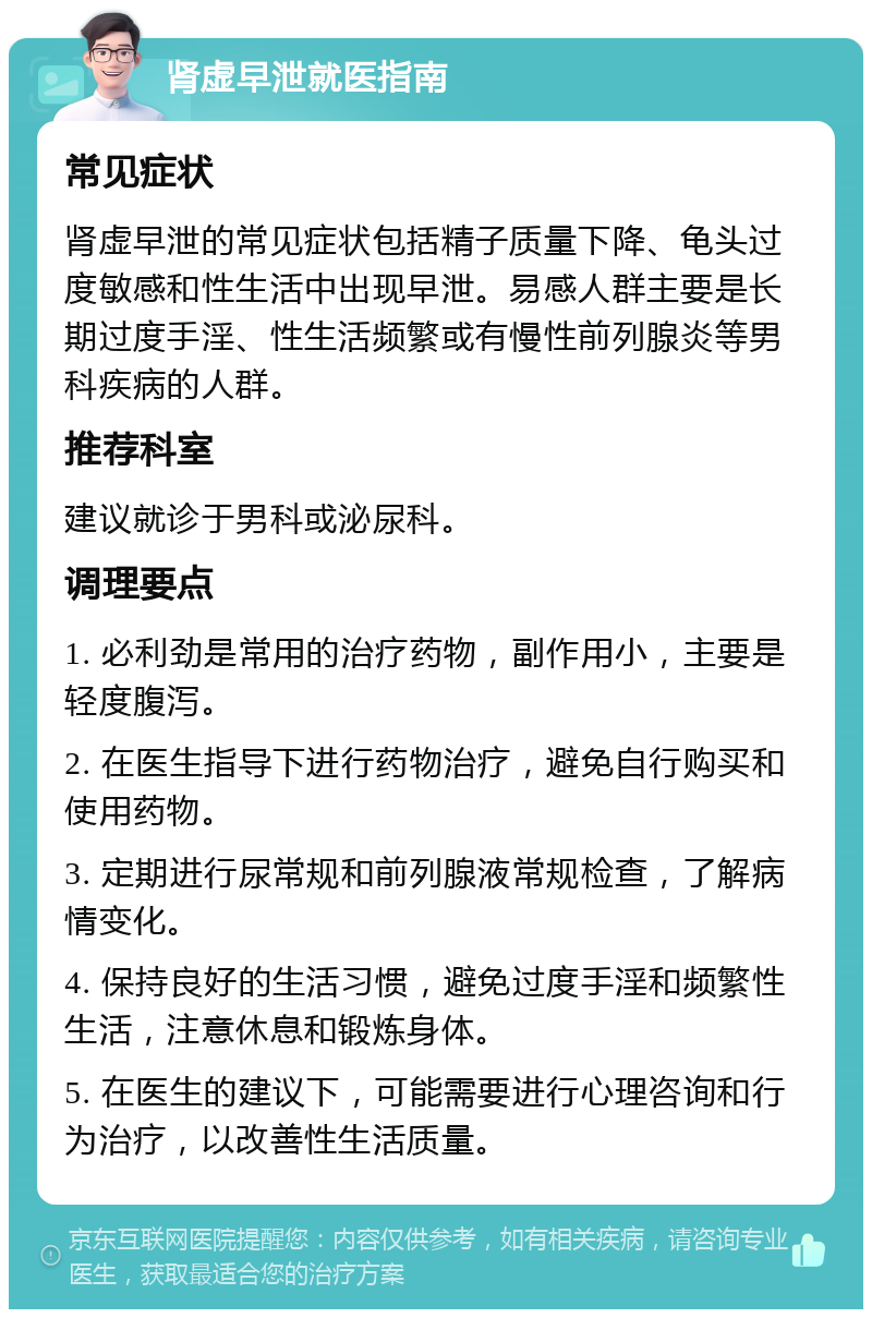 肾虚早泄就医指南 常见症状 肾虚早泄的常见症状包括精子质量下降、龟头过度敏感和性生活中出现早泄。易感人群主要是长期过度手淫、性生活频繁或有慢性前列腺炎等男科疾病的人群。 推荐科室 建议就诊于男科或泌尿科。 调理要点 1. 必利劲是常用的治疗药物，副作用小，主要是轻度腹泻。 2. 在医生指导下进行药物治疗，避免自行购买和使用药物。 3. 定期进行尿常规和前列腺液常规检查，了解病情变化。 4. 保持良好的生活习惯，避免过度手淫和频繁性生活，注意休息和锻炼身体。 5. 在医生的建议下，可能需要进行心理咨询和行为治疗，以改善性生活质量。