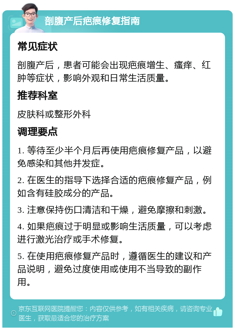 剖腹产后疤痕修复指南 常见症状 剖腹产后，患者可能会出现疤痕增生、瘙痒、红肿等症状，影响外观和日常生活质量。 推荐科室 皮肤科或整形外科 调理要点 1. 等待至少半个月后再使用疤痕修复产品，以避免感染和其他并发症。 2. 在医生的指导下选择合适的疤痕修复产品，例如含有硅胶成分的产品。 3. 注意保持伤口清洁和干燥，避免摩擦和刺激。 4. 如果疤痕过于明显或影响生活质量，可以考虑进行激光治疗或手术修复。 5. 在使用疤痕修复产品时，遵循医生的建议和产品说明，避免过度使用或使用不当导致的副作用。