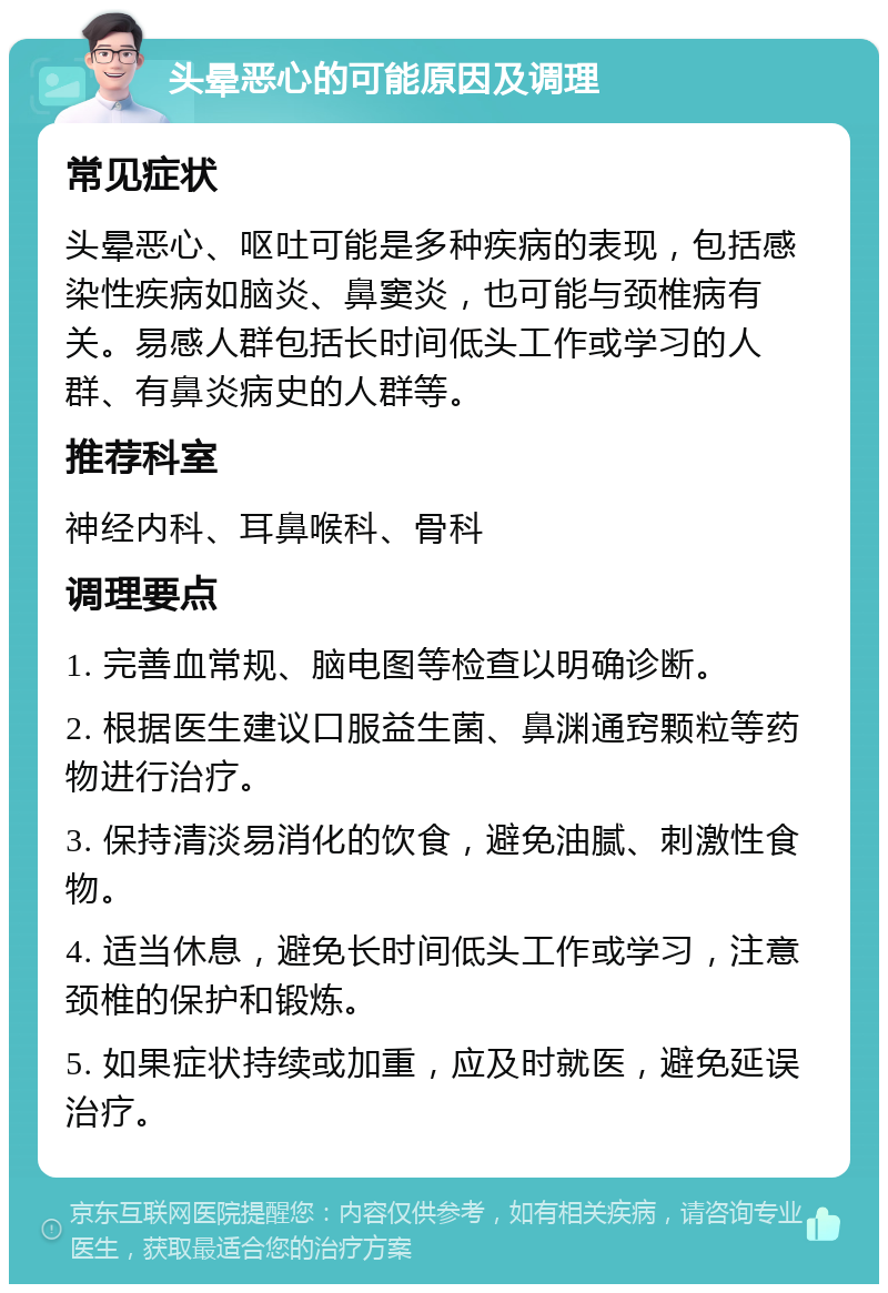 头晕恶心的可能原因及调理 常见症状 头晕恶心、呕吐可能是多种疾病的表现，包括感染性疾病如脑炎、鼻窦炎，也可能与颈椎病有关。易感人群包括长时间低头工作或学习的人群、有鼻炎病史的人群等。 推荐科室 神经内科、耳鼻喉科、骨科 调理要点 1. 完善血常规、脑电图等检查以明确诊断。 2. 根据医生建议口服益生菌、鼻渊通窍颗粒等药物进行治疗。 3. 保持清淡易消化的饮食，避免油腻、刺激性食物。 4. 适当休息，避免长时间低头工作或学习，注意颈椎的保护和锻炼。 5. 如果症状持续或加重，应及时就医，避免延误治疗。