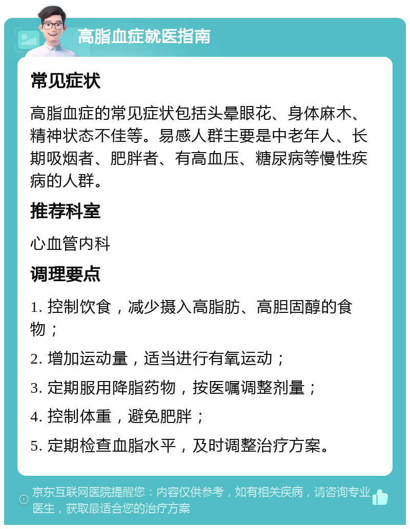 高脂血症就医指南 常见症状 高脂血症的常见症状包括头晕眼花、身体麻木、精神状态不佳等。易感人群主要是中老年人、长期吸烟者、肥胖者、有高血压、糖尿病等慢性疾病的人群。 推荐科室 心血管内科 调理要点 1. 控制饮食，减少摄入高脂肪、高胆固醇的食物； 2. 增加运动量，适当进行有氧运动； 3. 定期服用降脂药物，按医嘱调整剂量； 4. 控制体重，避免肥胖； 5. 定期检查血脂水平，及时调整治疗方案。