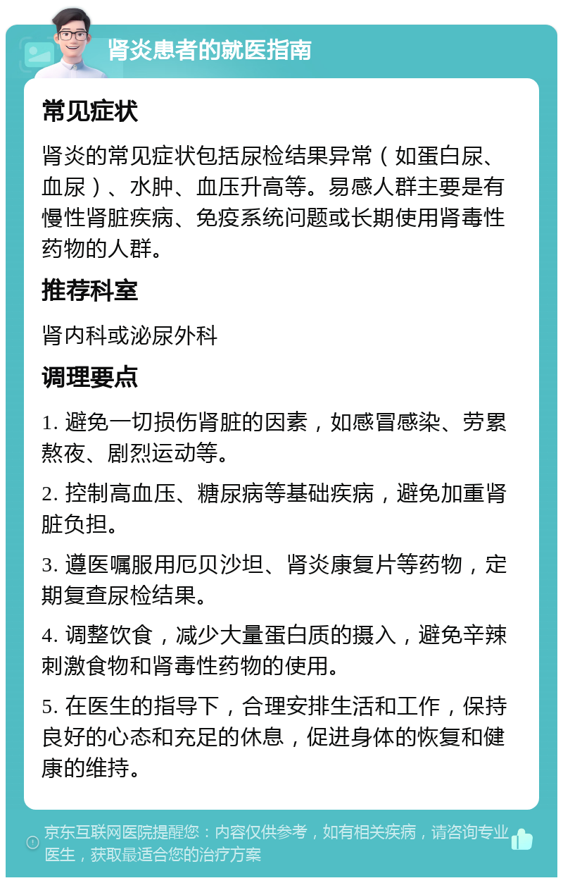 肾炎患者的就医指南 常见症状 肾炎的常见症状包括尿检结果异常（如蛋白尿、血尿）、水肿、血压升高等。易感人群主要是有慢性肾脏疾病、免疫系统问题或长期使用肾毒性药物的人群。 推荐科室 肾内科或泌尿外科 调理要点 1. 避免一切损伤肾脏的因素，如感冒感染、劳累熬夜、剧烈运动等。 2. 控制高血压、糖尿病等基础疾病，避免加重肾脏负担。 3. 遵医嘱服用厄贝沙坦、肾炎康复片等药物，定期复查尿检结果。 4. 调整饮食，减少大量蛋白质的摄入，避免辛辣刺激食物和肾毒性药物的使用。 5. 在医生的指导下，合理安排生活和工作，保持良好的心态和充足的休息，促进身体的恢复和健康的维持。