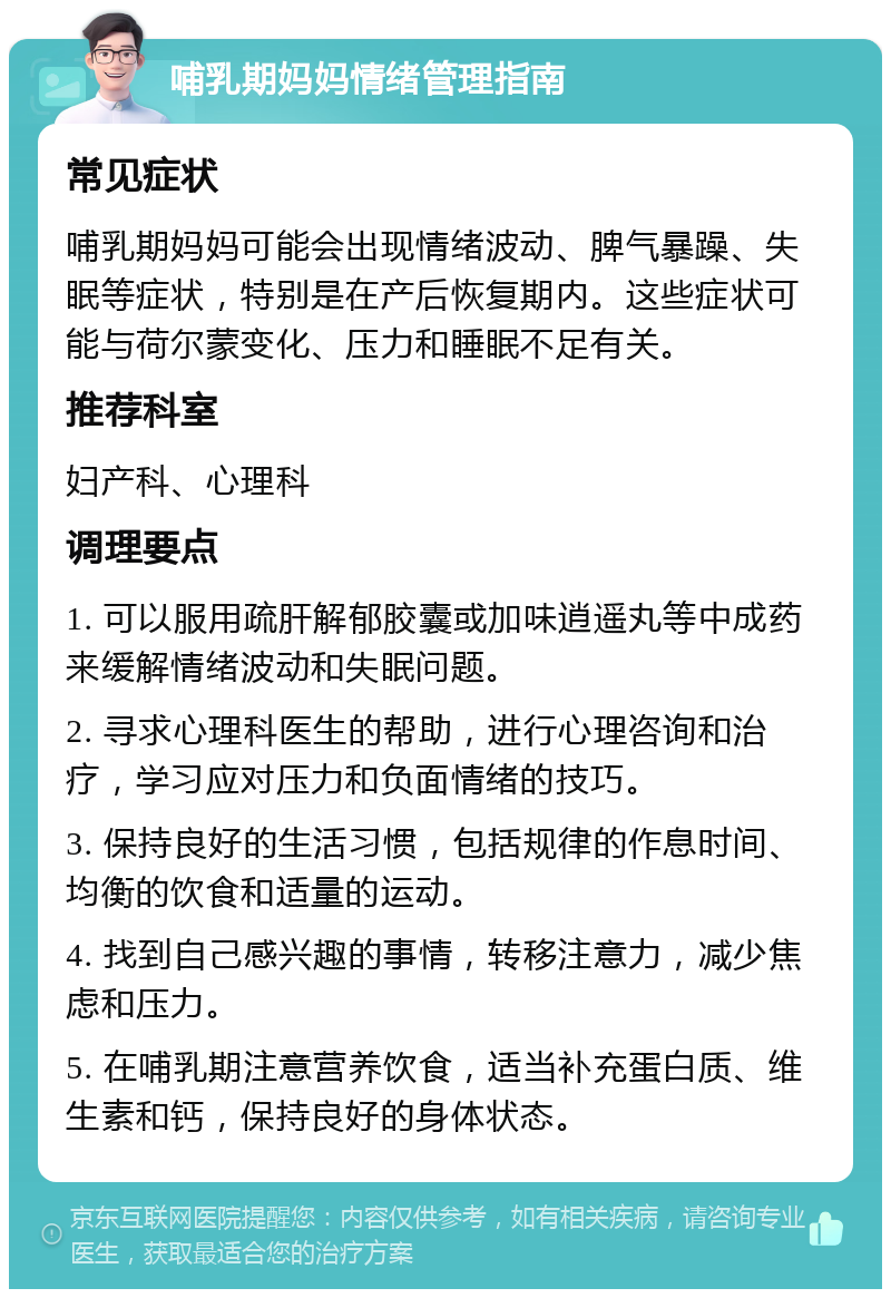 哺乳期妈妈情绪管理指南 常见症状 哺乳期妈妈可能会出现情绪波动、脾气暴躁、失眠等症状，特别是在产后恢复期内。这些症状可能与荷尔蒙变化、压力和睡眠不足有关。 推荐科室 妇产科、心理科 调理要点 1. 可以服用疏肝解郁胶囊或加味逍遥丸等中成药来缓解情绪波动和失眠问题。 2. 寻求心理科医生的帮助，进行心理咨询和治疗，学习应对压力和负面情绪的技巧。 3. 保持良好的生活习惯，包括规律的作息时间、均衡的饮食和适量的运动。 4. 找到自己感兴趣的事情，转移注意力，减少焦虑和压力。 5. 在哺乳期注意营养饮食，适当补充蛋白质、维生素和钙，保持良好的身体状态。