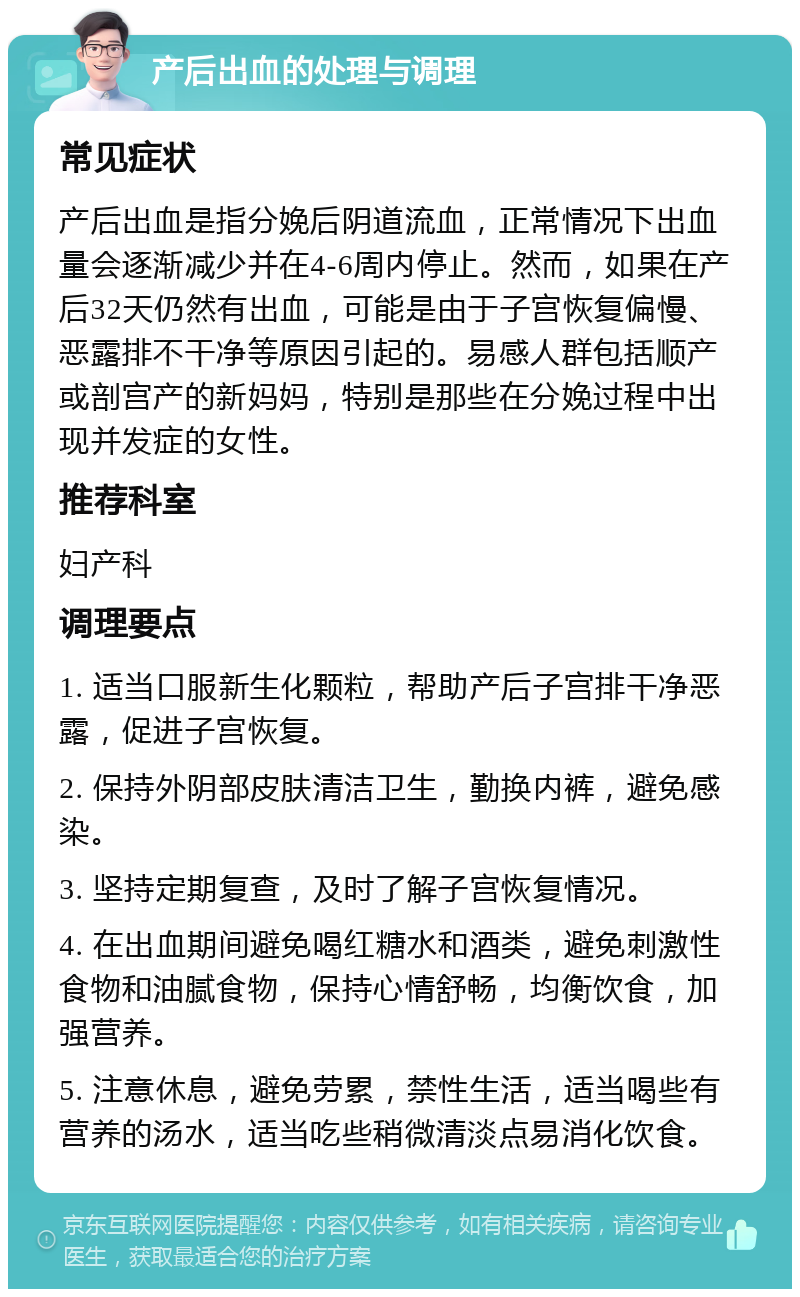 产后出血的处理与调理 常见症状 产后出血是指分娩后阴道流血，正常情况下出血量会逐渐减少并在4-6周内停止。然而，如果在产后32天仍然有出血，可能是由于子宫恢复偏慢、恶露排不干净等原因引起的。易感人群包括顺产或剖宫产的新妈妈，特别是那些在分娩过程中出现并发症的女性。 推荐科室 妇产科 调理要点 1. 适当口服新生化颗粒，帮助产后子宫排干净恶露，促进子宫恢复。 2. 保持外阴部皮肤清洁卫生，勤换内裤，避免感染。 3. 坚持定期复查，及时了解子宫恢复情况。 4. 在出血期间避免喝红糖水和酒类，避免刺激性食物和油腻食物，保持心情舒畅，均衡饮食，加强营养。 5. 注意休息，避免劳累，禁性生活，适当喝些有营养的汤水，适当吃些稍微清淡点易消化饮食。