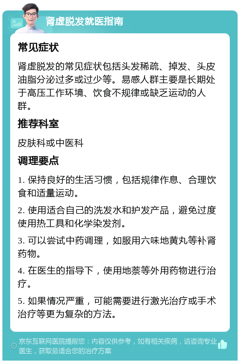 肾虚脱发就医指南 常见症状 肾虚脱发的常见症状包括头发稀疏、掉发、头皮油脂分泌过多或过少等。易感人群主要是长期处于高压工作环境、饮食不规律或缺乏运动的人群。 推荐科室 皮肤科或中医科 调理要点 1. 保持良好的生活习惯，包括规律作息、合理饮食和适量运动。 2. 使用适合自己的洗发水和护发产品，避免过度使用热工具和化学染发剂。 3. 可以尝试中药调理，如服用六味地黄丸等补肾药物。 4. 在医生的指导下，使用地萘等外用药物进行治疗。 5. 如果情况严重，可能需要进行激光治疗或手术治疗等更为复杂的方法。