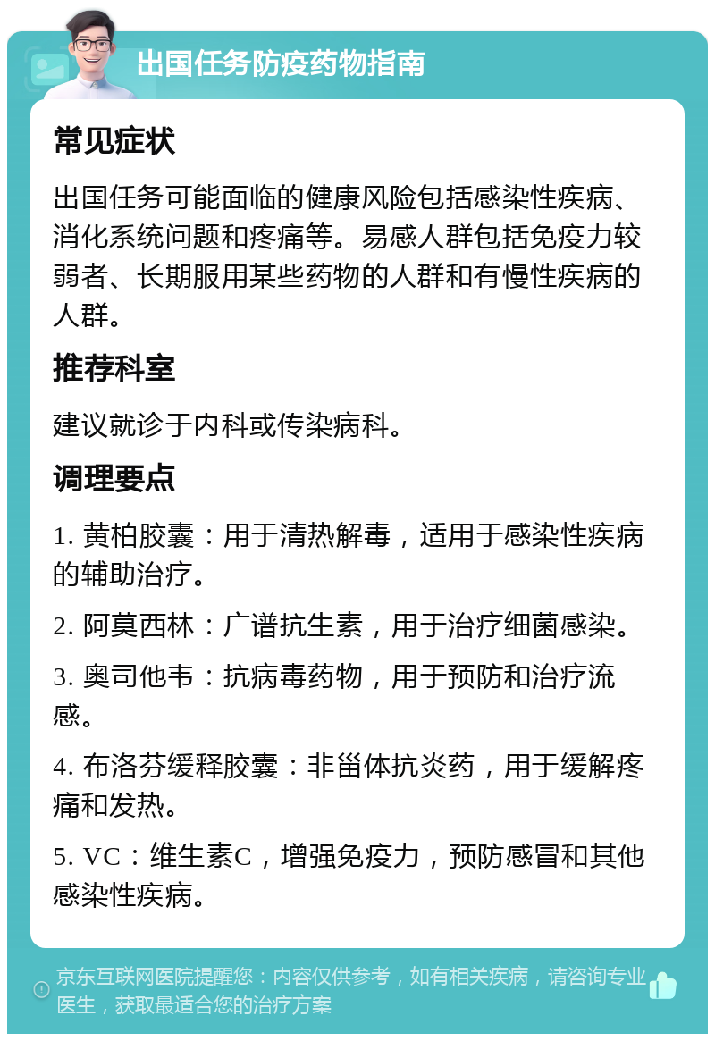 出国任务防疫药物指南 常见症状 出国任务可能面临的健康风险包括感染性疾病、消化系统问题和疼痛等。易感人群包括免疫力较弱者、长期服用某些药物的人群和有慢性疾病的人群。 推荐科室 建议就诊于内科或传染病科。 调理要点 1. 黄柏胶囊：用于清热解毒，适用于感染性疾病的辅助治疗。 2. 阿莫西林：广谱抗生素，用于治疗细菌感染。 3. 奥司他韦：抗病毒药物，用于预防和治疗流感。 4. 布洛芬缓释胶囊：非甾体抗炎药，用于缓解疼痛和发热。 5. VC：维生素C，增强免疫力，预防感冒和其他感染性疾病。