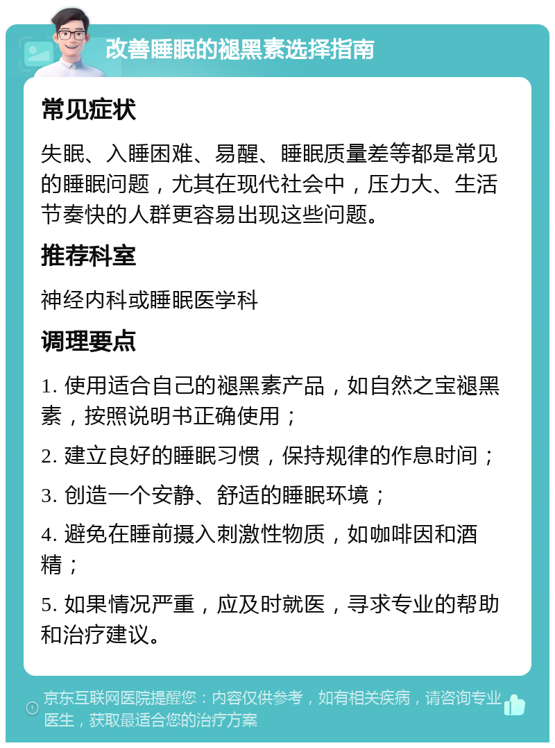 改善睡眠的褪黑素选择指南 常见症状 失眠、入睡困难、易醒、睡眠质量差等都是常见的睡眠问题，尤其在现代社会中，压力大、生活节奏快的人群更容易出现这些问题。 推荐科室 神经内科或睡眠医学科 调理要点 1. 使用适合自己的褪黑素产品，如自然之宝褪黑素，按照说明书正确使用； 2. 建立良好的睡眠习惯，保持规律的作息时间； 3. 创造一个安静、舒适的睡眠环境； 4. 避免在睡前摄入刺激性物质，如咖啡因和酒精； 5. 如果情况严重，应及时就医，寻求专业的帮助和治疗建议。