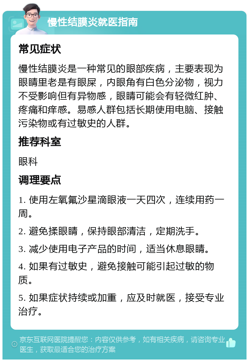 慢性结膜炎就医指南 常见症状 慢性结膜炎是一种常见的眼部疾病，主要表现为眼睛里老是有眼屎，内眼角有白色分泌物，视力不受影响但有异物感，眼睛可能会有轻微红肿、疼痛和痒感。易感人群包括长期使用电脑、接触污染物或有过敏史的人群。 推荐科室 眼科 调理要点 1. 使用左氧氟沙星滴眼液一天四次，连续用药一周。 2. 避免揉眼睛，保持眼部清洁，定期洗手。 3. 减少使用电子产品的时间，适当休息眼睛。 4. 如果有过敏史，避免接触可能引起过敏的物质。 5. 如果症状持续或加重，应及时就医，接受专业治疗。