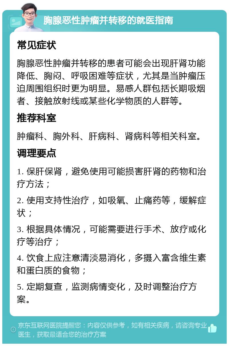 胸腺恶性肿瘤并转移的就医指南 常见症状 胸腺恶性肿瘤并转移的患者可能会出现肝肾功能降低、胸闷、呼吸困难等症状，尤其是当肿瘤压迫周围组织时更为明显。易感人群包括长期吸烟者、接触放射线或某些化学物质的人群等。 推荐科室 肿瘤科、胸外科、肝病科、肾病科等相关科室。 调理要点 1. 保肝保肾，避免使用可能损害肝肾的药物和治疗方法； 2. 使用支持性治疗，如吸氧、止痛药等，缓解症状； 3. 根据具体情况，可能需要进行手术、放疗或化疗等治疗； 4. 饮食上应注意清淡易消化，多摄入富含维生素和蛋白质的食物； 5. 定期复查，监测病情变化，及时调整治疗方案。