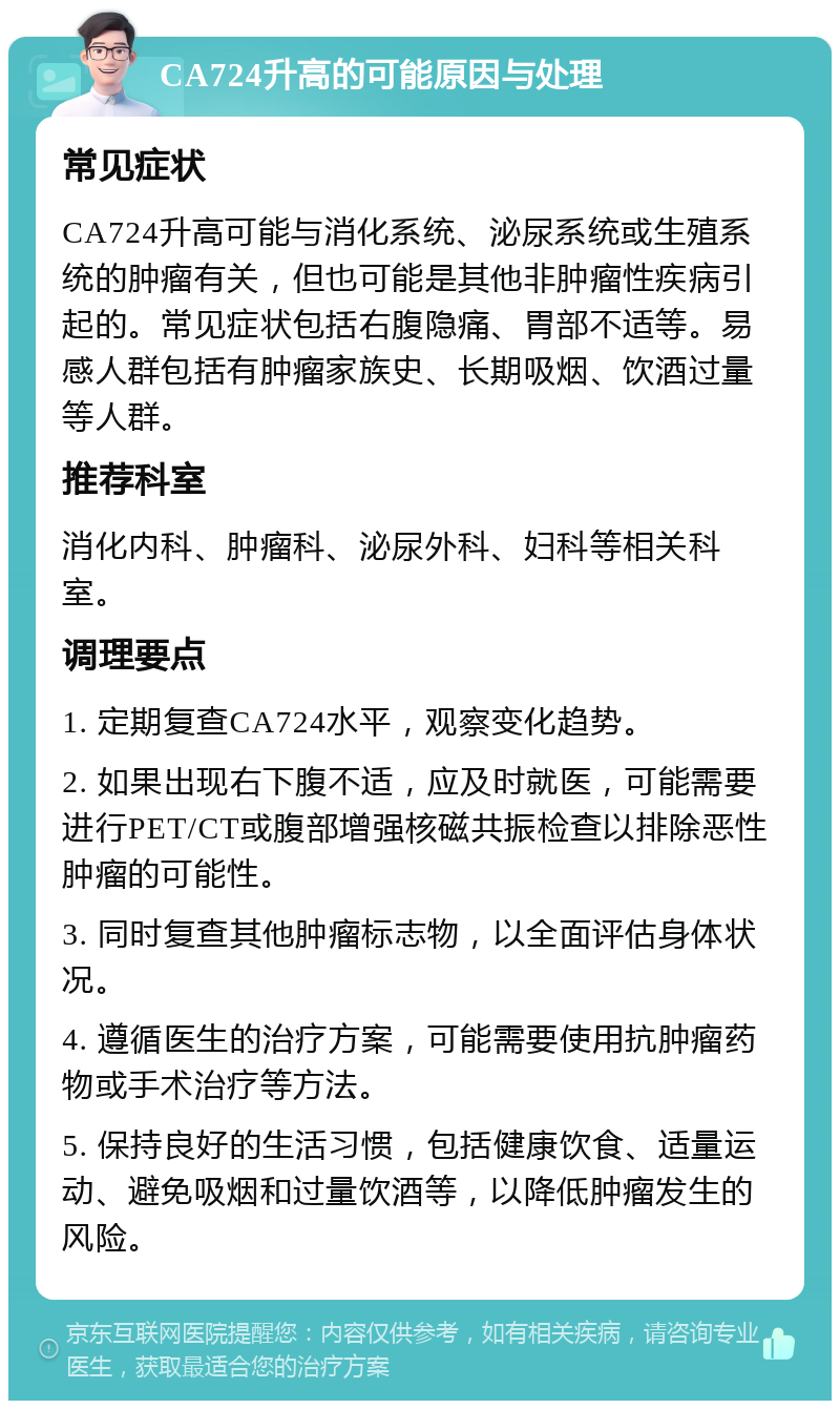 CA724升高的可能原因与处理 常见症状 CA724升高可能与消化系统、泌尿系统或生殖系统的肿瘤有关，但也可能是其他非肿瘤性疾病引起的。常见症状包括右腹隐痛、胃部不适等。易感人群包括有肿瘤家族史、长期吸烟、饮酒过量等人群。 推荐科室 消化内科、肿瘤科、泌尿外科、妇科等相关科室。 调理要点 1. 定期复查CA724水平，观察变化趋势。 2. 如果出现右下腹不适，应及时就医，可能需要进行PET/CT或腹部增强核磁共振检查以排除恶性肿瘤的可能性。 3. 同时复查其他肿瘤标志物，以全面评估身体状况。 4. 遵循医生的治疗方案，可能需要使用抗肿瘤药物或手术治疗等方法。 5. 保持良好的生活习惯，包括健康饮食、适量运动、避免吸烟和过量饮酒等，以降低肿瘤发生的风险。