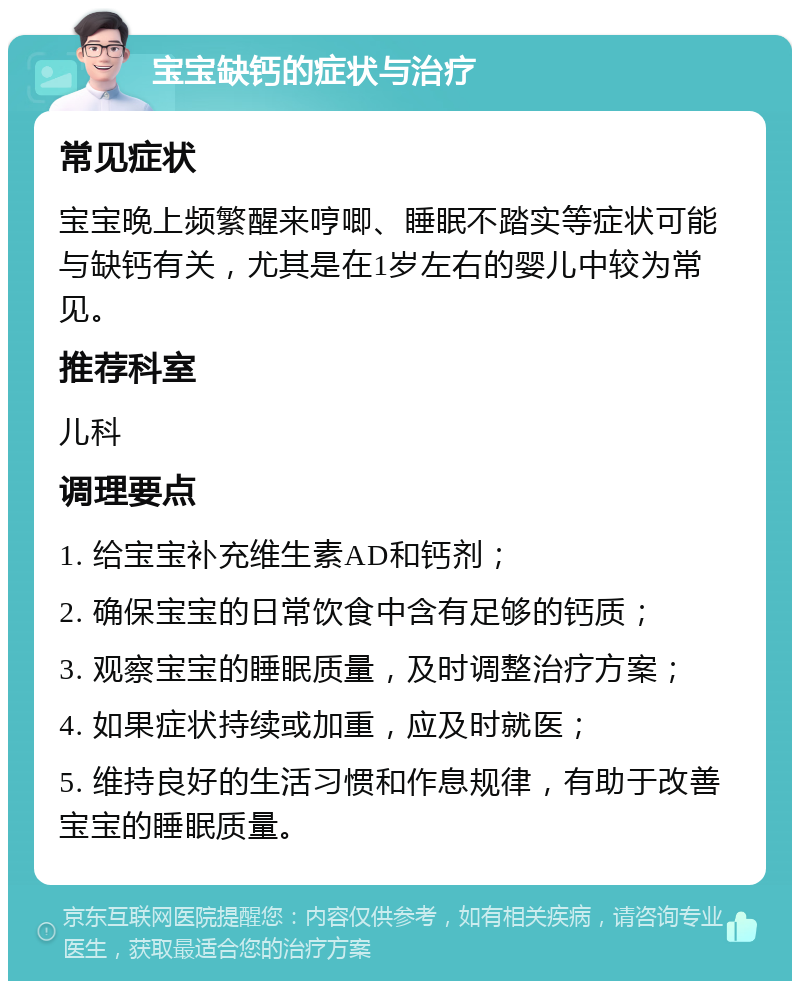 宝宝缺钙的症状与治疗 常见症状 宝宝晚上频繁醒来哼唧、睡眠不踏实等症状可能与缺钙有关，尤其是在1岁左右的婴儿中较为常见。 推荐科室 儿科 调理要点 1. 给宝宝补充维生素AD和钙剂； 2. 确保宝宝的日常饮食中含有足够的钙质； 3. 观察宝宝的睡眠质量，及时调整治疗方案； 4. 如果症状持续或加重，应及时就医； 5. 维持良好的生活习惯和作息规律，有助于改善宝宝的睡眠质量。