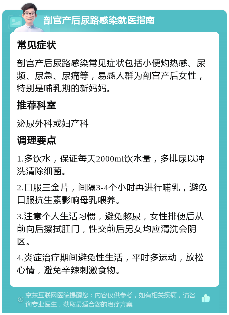 剖宫产后尿路感染就医指南 常见症状 剖宫产后尿路感染常见症状包括小便灼热感、尿频、尿急、尿痛等，易感人群为剖宫产后女性，特别是哺乳期的新妈妈。 推荐科室 泌尿外科或妇产科 调理要点 1.多饮水，保证每天2000ml饮水量，多排尿以冲洗清除细菌。 2.口服三金片，间隔3-4个小时再进行哺乳，避免口服抗生素影响母乳喂养。 3.注意个人生活习惯，避免憋尿，女性排便后从前向后擦拭肛门，性交前后男女均应清洗会阴区。 4.炎症治疗期间避免性生活，平时多运动，放松心情，避免辛辣刺激食物。