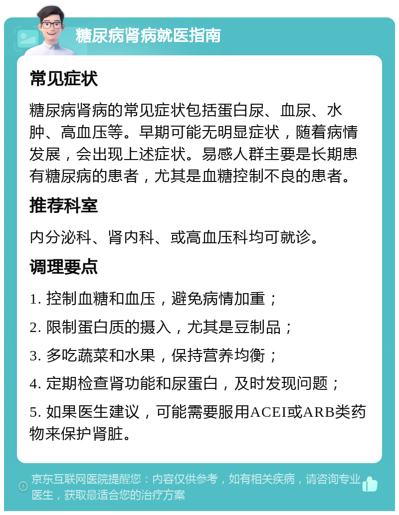 糖尿病肾病就医指南 常见症状 糖尿病肾病的常见症状包括蛋白尿、血尿、水肿、高血压等。早期可能无明显症状，随着病情发展，会出现上述症状。易感人群主要是长期患有糖尿病的患者，尤其是血糖控制不良的患者。 推荐科室 内分泌科、肾内科、或高血压科均可就诊。 调理要点 1. 控制血糖和血压，避免病情加重； 2. 限制蛋白质的摄入，尤其是豆制品； 3. 多吃蔬菜和水果，保持营养均衡； 4. 定期检查肾功能和尿蛋白，及时发现问题； 5. 如果医生建议，可能需要服用ACEI或ARB类药物来保护肾脏。