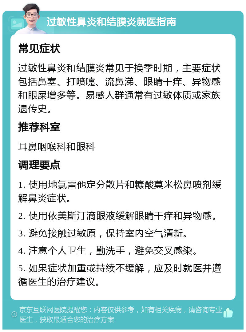 过敏性鼻炎和结膜炎就医指南 常见症状 过敏性鼻炎和结膜炎常见于换季时期，主要症状包括鼻塞、打喷嚏、流鼻涕、眼睛干痒、异物感和眼屎增多等。易感人群通常有过敏体质或家族遗传史。 推荐科室 耳鼻咽喉科和眼科 调理要点 1. 使用地氯雷他定分散片和糠酸莫米松鼻喷剂缓解鼻炎症状。 2. 使用依美斯汀滴眼液缓解眼睛干痒和异物感。 3. 避免接触过敏原，保持室内空气清新。 4. 注意个人卫生，勤洗手，避免交叉感染。 5. 如果症状加重或持续不缓解，应及时就医并遵循医生的治疗建议。