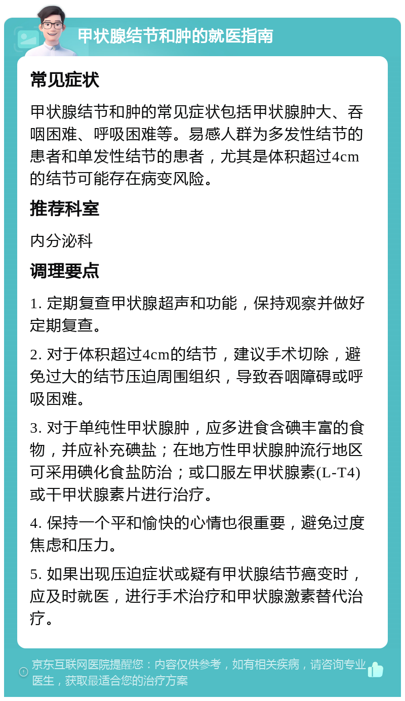 甲状腺结节和肿的就医指南 常见症状 甲状腺结节和肿的常见症状包括甲状腺肿大、吞咽困难、呼吸困难等。易感人群为多发性结节的患者和单发性结节的患者，尤其是体积超过4cm的结节可能存在病变风险。 推荐科室 内分泌科 调理要点 1. 定期复查甲状腺超声和功能，保持观察并做好定期复查。 2. 对于体积超过4cm的结节，建议手术切除，避免过大的结节压迫周围组织，导致吞咽障碍或呼吸困难。 3. 对于单纯性甲状腺肿，应多进食含碘丰富的食物，并应补充碘盐；在地方性甲状腺肿流行地区可采用碘化食盐防治；或口服左甲状腺素(L-T4)或干甲状腺素片进行治疗。 4. 保持一个平和愉快的心情也很重要，避免过度焦虑和压力。 5. 如果出现压迫症状或疑有甲状腺结节癌变时，应及时就医，进行手术治疗和甲状腺激素替代治疗。