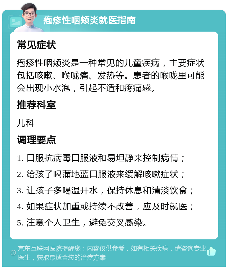 疱疹性咽颊炎就医指南 常见症状 疱疹性咽颊炎是一种常见的儿童疾病，主要症状包括咳嗽、喉咙痛、发热等。患者的喉咙里可能会出现小水泡，引起不适和疼痛感。 推荐科室 儿科 调理要点 1. 口服抗病毒口服液和易坦静来控制病情； 2. 给孩子喝蒲地蓝口服液来缓解咳嗽症状； 3. 让孩子多喝温开水，保持休息和清淡饮食； 4. 如果症状加重或持续不改善，应及时就医； 5. 注意个人卫生，避免交叉感染。