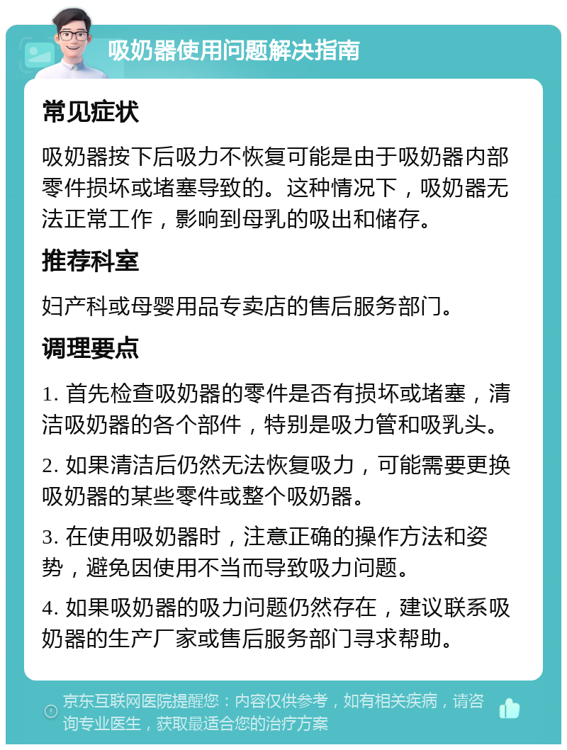 吸奶器使用问题解决指南 常见症状 吸奶器按下后吸力不恢复可能是由于吸奶器内部零件损坏或堵塞导致的。这种情况下，吸奶器无法正常工作，影响到母乳的吸出和储存。 推荐科室 妇产科或母婴用品专卖店的售后服务部门。 调理要点 1. 首先检查吸奶器的零件是否有损坏或堵塞，清洁吸奶器的各个部件，特别是吸力管和吸乳头。 2. 如果清洁后仍然无法恢复吸力，可能需要更换吸奶器的某些零件或整个吸奶器。 3. 在使用吸奶器时，注意正确的操作方法和姿势，避免因使用不当而导致吸力问题。 4. 如果吸奶器的吸力问题仍然存在，建议联系吸奶器的生产厂家或售后服务部门寻求帮助。