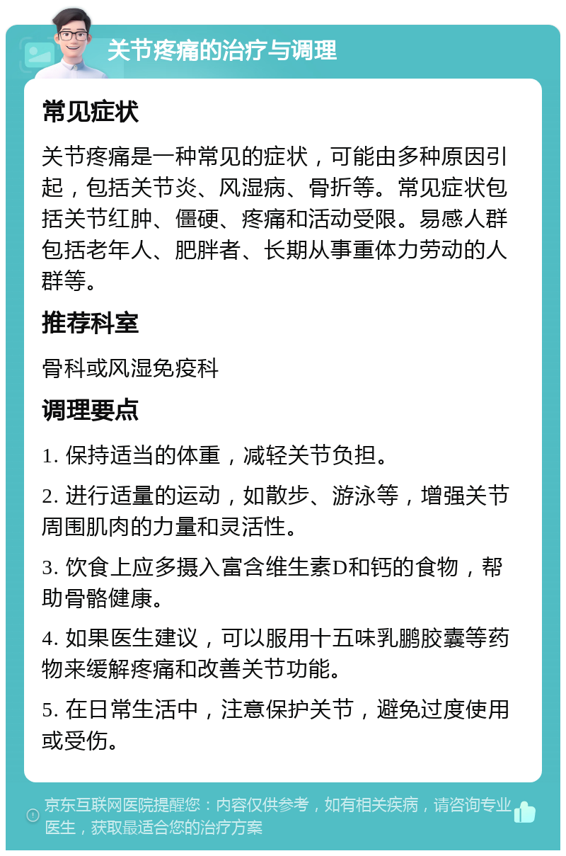 关节疼痛的治疗与调理 常见症状 关节疼痛是一种常见的症状，可能由多种原因引起，包括关节炎、风湿病、骨折等。常见症状包括关节红肿、僵硬、疼痛和活动受限。易感人群包括老年人、肥胖者、长期从事重体力劳动的人群等。 推荐科室 骨科或风湿免疫科 调理要点 1. 保持适当的体重，减轻关节负担。 2. 进行适量的运动，如散步、游泳等，增强关节周围肌肉的力量和灵活性。 3. 饮食上应多摄入富含维生素D和钙的食物，帮助骨骼健康。 4. 如果医生建议，可以服用十五味乳鹏胶囊等药物来缓解疼痛和改善关节功能。 5. 在日常生活中，注意保护关节，避免过度使用或受伤。