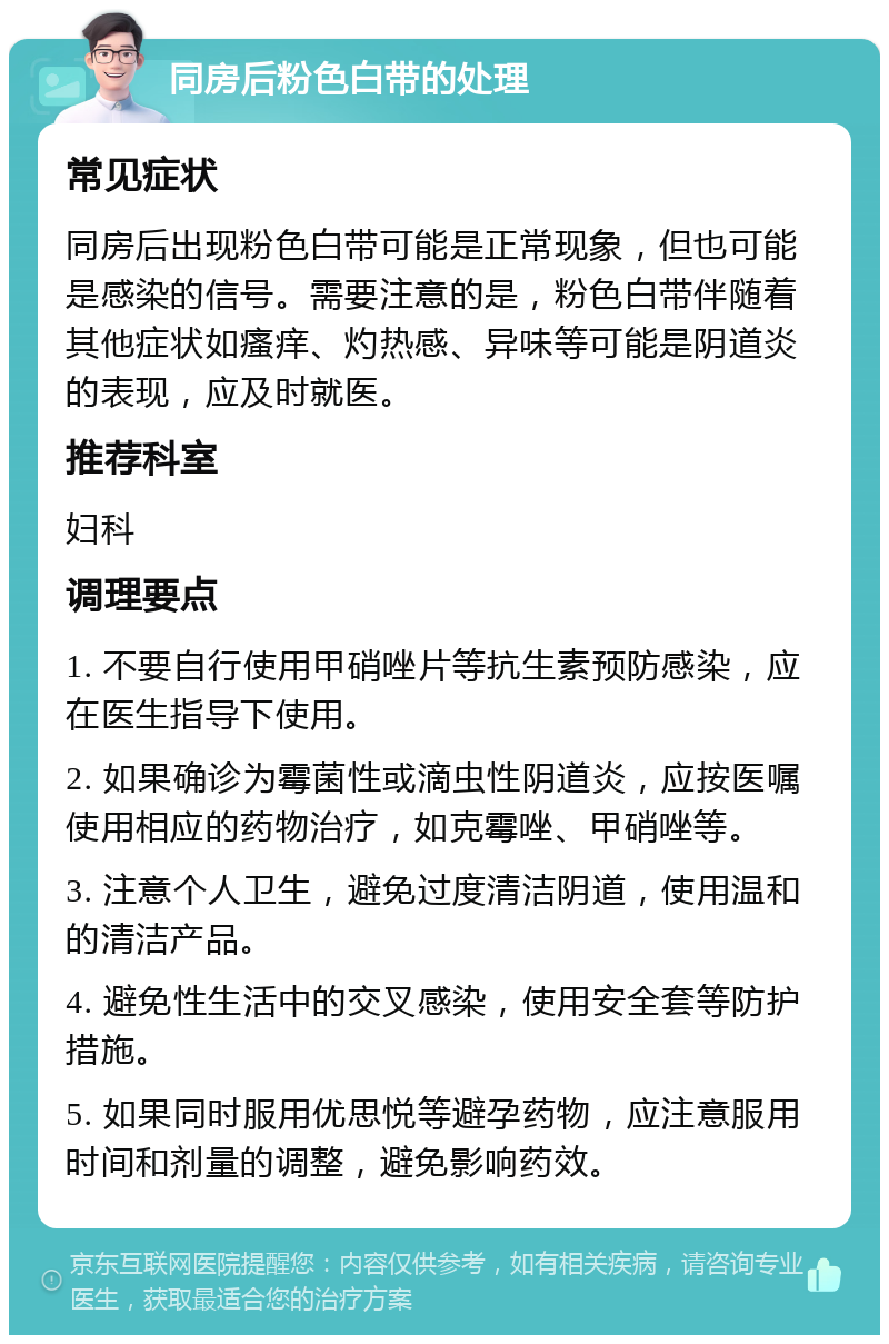 同房后粉色白带的处理 常见症状 同房后出现粉色白带可能是正常现象，但也可能是感染的信号。需要注意的是，粉色白带伴随着其他症状如瘙痒、灼热感、异味等可能是阴道炎的表现，应及时就医。 推荐科室 妇科 调理要点 1. 不要自行使用甲硝唑片等抗生素预防感染，应在医生指导下使用。 2. 如果确诊为霉菌性或滴虫性阴道炎，应按医嘱使用相应的药物治疗，如克霉唑、甲硝唑等。 3. 注意个人卫生，避免过度清洁阴道，使用温和的清洁产品。 4. 避免性生活中的交叉感染，使用安全套等防护措施。 5. 如果同时服用优思悦等避孕药物，应注意服用时间和剂量的调整，避免影响药效。